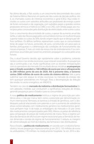 Na última década, o País assistiu a um crescimento descontrolado dos custos
do Sistema Elétrico Nacional, em particular dos custos de decisão política, isto
é, os chamados custos de interesse económico e geral (CIEG). Aqui estão in-
cluídos os custos com subsídios atribuídos aos produtores de energia a partir
de fontes renováveis e de cogeração, com subsídios pagos a grandes centros
produtores térmicos e hídricos (o CMEC e os CAE), com rendas pagas aos mu-
nicípios pelas concessões pela distribuição de eletricidade, entre outros custos.
Com o crescimento descontrolado de custos, e apesar do aumento anual das
tarifas, o valor das faturas pago pelos consumidores tornou-se insuficiente para
suportar todos os custos do SEN, dando origem àquilo que se designa por dé-
fices tarifários. Os défices tarifários representam custos que os consumidores
terão de pagar no futuro, acrescidos de juros, constituindo um peso para as
famílias portuguesas e a deterioração das condições de funcionamento das
nossas empresas. É mais um rosto da nossa crise de endividamento. E os com-
promissos assumidos por Governos anteriores propagam os custos pelos anos
futuros.
Ora, o atual Governo decidiu agir rapidamente sobre o problema, cortando
nestes custos e nas rendas excessivas a que estavam associados. As poupanças
são, e continuarão a ser, muito significativas com as recentes renegociações
com os operadores do mercado. Em resultado dessas iniciativas as poupanças
para o Estado ascendem a 160 milhões de euros por ano e ultrapassarão
os 200 milhões perto do ano de 2020. Até à presente data, o Governo
cortou 2080 milhões de euros de custos do sistema elétrico. Vale a pena
sublinhar que este ataque às rendas excessivas no mercado da energia não
tem quaisquer precedentes em Portugal. (Para a decomposição da redução
das rendas no sector energético, ver ANEXO I).
Também no caso do mercado da indústria e distribuição farmacêutica fo-
ram adotadas medidas que conduziram a significativas reduções de rendas,
gerando poupanças para o Estado e para os consumidores.
A nova política do medicamento instituiu o regime de prescrição por subs-
tância ativa, e não por marca, bem como a prescrição por denominação co-
mum internacional. Removeu as barreiras à entrada de genéricos, com o des-
bloqueio judicial relacionado com patentes e com o aumento de substâncias
ativas comercializadas com medicamento genérico (os medicamentos gené-
ricos perfazem hoje ¼ de todas as embalagens do mercado e 35 por cento
dos medicamentos comparticipados pelo SNS). Alterou os países de referência
para comparação de preços de medicamentos de marca. Reviu o regime jurí-
dico das farmácias de oficina (com regime excecional para as farmácias de me-
nor dimensão e revisão do regime de funcionamento). E reduziu as margens
de comercialização ao nível da indústria, das farmácias e das distribuidoras.
Para o Estado, a política do medicamento, em acordo com a indústria farma-
cêutica, trouxe poupanças impressionantes já em 2012: 130 milhões de euros
no ambulatório; 170 milhões no medicamento hospitalar. Se em 2010 a des-


 28
 