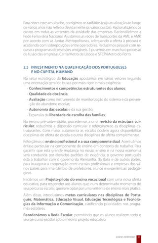 Para obter estes resultados, corrigimos os tarifários (cuja atualização ao longo
de vários anos não refletiu devidamente os vários custos). Racionalizámos os
custos em todas as vertentes da atividade das empresas. Racionalizámos a
Rede Ferroviária Nacional. Ajustámos as redes de transportes da AML e AMP,
por acordo com as Juntas Metropolitanas, adequando a oferta à procura e
acabando com sobreposições entre operadores. Reduzimos pessoal com re-
curso a programas de rescisões amigáveis. E pusemos em marcha o processo
de fusão das empresas Carris/Metro de Lisboa e STCP/Metro do Porto.


2.5 	Investimento na Qualificação dos Portugueses
	    e no Capital Humano
No setor estratégico da Educação apostámos em vários vetores segundo
uma orientação geral de busca por mais rigor e mais exigência:
  - Conhecimentos e competências estruturantes dos alunos;
  - Qualidade da docência;
  - Avaliação como instrumento de monitorização do sistema e da preven-
    ção do abandono escolar;
  - Autonomia das escolas e da sua gestão;
  - Expansão da liberdade de escolha das famílias;
No ensino pré-universitário, procedemos a uma revisão da estrutura cur-
ricular: reduzimos a dispersão curricular e reforçaram-se as disciplinas es-
truturantes. Com maior autonomia as escolas podem agora disponibilizar
disciplinas de oferta de escola e outras disciplinas de oferta complementar.
Reforçámos o ensino profissional e a sua componente dual. Acentuámos
ênfase particular na componente de ensino em contexto de trabalho. Para
garantir que esta grande mudança no nosso ensino e na nossa economia
será conduzida por elevados padrões de exigência, o governo português
está a trabalhar com o governo da Alemanha, da Itália e de outros países,
para inaugurar a cooperação entre escolas profissionais e empresas dos vá-
rios países para intercâmbio de professores, alunos e experiências pedagó-
gicas.
Iniciámos um Projeto-piloto do ensino vocacional com uma nova oferta
educativa, para responder aos alunos que, num determinado momento do
seu percurso escolar, queiram optar por uma vertente de ensino mais prática.
Além disso, introduzimos metas curriculares nas disciplinas de Portu-
guês, Matemática, Educação Visual, Educação Tecnológica e Tecnolo-
gias da Informação e Comunicação, clarificando prioridades nos progra-
mas escolares.
Reordenámos a Rede Escolar, permitindo que os alunos realizem todo o
seu percurso escolar sob o mesmo projeto educativo.



                                                              20 MESES DE REFORMAS   31
 