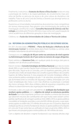 Finalmente, instituímos o Estatuto do Aluno e Ética Escolar tendo em vista
a promoção do mérito e da responsabilidade, do envolvimento mais pró-
ximo da família no percurso do aluno e de uma cultura de disciplina e de
trabalho. Trata-se de uma Carta de Direitos e Deveres que abrange tantos os
professores como os alunos.
Queremos as Universidades mais próximas da economia e mais competitivas
em termos internacionais. Para garantir uma monitorização das políticas de
investigação científica foi criado o Conselho Nacional de Ciência e da Tec-
nologia, presidido pelo Primeiro-Ministro e que conta com a participação de
vários académicos de diferentes gerações e áreas de investigação.
Celebrou-se a fusão das Universidades de Lisboa e Técnica de Lisboa.


2.6 	 Reforma da Administração Pública e do Estado social
Em 2011, foi executado o PREMAC – Plano de Redução e Melhoria da Ad-
ministração Central. No âmbito deste plano foram fundidas ou extintas várias
entidades redundantes da administração pública.
Conseguiu-se uma redução de 40 por cento nas estruturas de nível superior
na Administração Central e de 27 por cento no número de cargos dirigentes.
Foram extintos os Governos Civis, sem qualquer perda de serviços úteis para os
cidadãos nem de eficiência administrativa.
Está em revisão o Conceito Estratégico de Defesa Nacional, que não era revisto
desde 2003, e cujas Grandes Opções foram entregues na Assembleia da República
para discussão. Seguir-se-ão as consultas, com os respetivos pareceres, junto do
Conselho dos Chefes de Estado-Maior, do Conselho Superior Militar e do Conselho
Superior de Defesa Nacional. A nova proposta de Conceito Estratégico reflete o
novo ambiente político-estratégico do pós-11 de setembro, acompanha a evolu-
ção da fronteira entre os conceitos de segurança e defesa, sintonizada com uma
maior rentabilização dos meios e com mais eficiência na prevenção e combate
dos riscos e ameaças. Além disso, enfatiza a ideia de segurança cooperativa, com
reflexos no desenvolvimento das organizações internacionais.
Foi levado a cabo uma ação sem precedentes de avaliação das fundações que
recebem apoios públicos com o objetivo de reduzir as estruturas paralelas
do Estado. Era muito importante conhecer com detalhe o universo das estruturas
que absorvem recursos dos contribuintes sem que muitas vezes existam contra-
partidas significativas de vantagens públicas. Entre 2008 e 2010, os apoios públicos
concedidos às fundações ascendeu a cerca de 820 milhões de euros, o que repre-
sentou apoios na ordem dos 275 milhões de euros por ano. O Governo, depois da
avaliação que fez ao universo fundacional, reduziu os apoios públicos às fundações
em cerca de 55 por cento face ao verificado em base anual entre 2008 e 2010, o
que trouxe uma poupança para o erário público de 140 milhões de euros.
Com o objetivo de devolver o regime fundacional à sua natureza altruísta origi-


 32
 