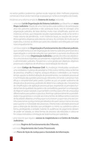 no sector público poderemos ganhar escala negocial, obter melhores propostas
comerciais e levar ainda mais longe as poupanças na fatura energética do Estado.
Iniciámos uma reforma ampla do Sistema de Justiça, incluindo:
      -	 uma nova Lei de Organização do Sistema Judiciário que desenha um novo
         Mapa Judiciário. Depois de uma intensa discussão pública e da participação
         ativa dos parceiros judiciários e das autarquias locais, esta lei consagra uma
         organização judiciária, de base distrital, muito mais simplificada, assente em
         instâncias centrais, que integrarão secções especializadas, onde se faz sentir o
         maior volume de pendências, e em instâncias locais, ou secções de compe-
         tência genérica dispersas pela área da comarca. Ao contrário do muito que se
         especulou, o acesso ao direito por parte dos cidadãos será reforçado com este
         novo enquadramento.
      -	 um novo regime de Organização e Funcionamento dos tribunais judiciais,
         que complementa a Lei de Organização do Sistema Judiciário, promovendo a
         especialização e contendo soluções que garantem o aumento da eficácia do
         sistema. Com a nova Organização Judiciária a gestão dos tribunais obedece-
         rá a uma estrutura tripartida: juiz-presidente, magistrado do Ministério Público
         e administrador judiciário. Passaremos a uma gestão por objetivos: objetivos
         processuais e objetivos de eficiência e racionalização do tribunal.
      -	 um novo Código de Processo Civil. As mudanças introduzidas constituem
         uma verdadeira mudança de paradigma. Entre outros méritos, reduz as formas
         de processo, simplifica o regime, assegura eficácia e celeridade e, ao mesmo
         tempo, aposta na desformalização de procedimentos, na oralidade processual
         e na limitação das questões processuais relevantes, tornando o processo mais
         eficaz e compreensível pelas partes. Confere ao juiz um poder autónomo de
         direção ativa do processo, podendo ele determinar a adoção dos mecanismos
         de simplificação e de agilização processual que, respeitando os princípios fun-
         damentais da igualdade das partes e do contraditório, garantam a composição
         do litígio em prazo razoável, o que também contribui para o fim de uma justiça
         diferenciadora para pobres e para ricos. Restringe substancialmente as possibili-
         dades impugnatórias e concede aos instrumentos de defesa contra o exercício
         de faculdades dilatórias uma força que nunca tiveram, o que mais uma vez con-
         tribui para tornar a justiça menos penalizadora de quem possui menos recursos
         para suportar a morosidade dos processos. Orienta toda a atividade processual
         para a obtenção de decisões que privilegiem o mérito ou substância sobre a
         forma, privilegiando a verdade material. As audiências de julgamento deixam
         de poder ser adiadas, as várias formas de processo são reduzidas e coloca-se
         fim à base instrutória e à limitação de testemunhas por cada facto.
      - uma nova lei que regula o acesso às magistraturas e o Centro de Estudos
        Judiciários;
      - um novo Regime de Funcionamento dos Tribunais;
      - um novo Regulamento das Custas Processuais;
      -	 um Plano de Ação da Justiça para a Sociedade da Informação;

 34
 