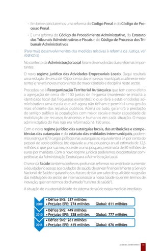 -	Em breve concluiremos uma reforma do Código Penal e do Código de Pro-
    cesso Penal.
  -	E uma reforma do Código do Procedimento Administrativo, do Estatuto
    dos Tribunais Administrativos e Fiscais e do Código de Processo dos Tri-
    bunais Administrativos.
(Para mais desenvolvimentos das medidas relativas à reforma da Justiça, ver
ANEXO II)
No contexto da Administração Local foram desenvolvidas duas reformas impor-
tantes:
O novo regime jurídico das Atividades Empresariais Locais. Daqui resultará
uma redução de cerca de 40 por cento das empresas municipais atualmente exis-
tentes e haverá novos mecanismos de maior controlo e disciplina neste sector.
Procedeu-se à Reorganização Territorial Autárquica que tem como efeito
a agregação de cerca de 1100 juntas de freguesia (mantendo-se intacta a
identidade local das freguesias existentes), o que dará a estas entidades ad-
ministrativas uma escala que até agora não tinham e permitirá uma gestão
mais eficiente dos recursos públicos. Acima de tudo, garantirá a prestação
do serviço público às populações com maior escala e maior capacidade de
mobilização de recursos financeiros e humanos em cada situação. O mapa
administrativo do País não era reformado há 150 anos.
Com o novo regime jurídico das autarquias locais, das atribuições e compe-
tências das autarquias e do estatuto das entidades intermunicipais, podere-
mos extinguir 673 cargos políticos nas autarquias (o equivalente a 34 por cento do
pessoal de apoio político). Isto equivale a uma poupança anual estimada de 12,5
milhões, o que, por sua vez, equivale a uma poupança estimada de 50 milhões de
euros por mandato. Com o novo regime jurídico poderemos descentralizar com-
petências da Administração Central para a Administração Local.
O setor da Saúde também conheceu profundas reformas no sentido de aumentar
a equidade no acesso aos cuidados de saúde, de sanear financeiramente o Serviço
Nacional de Saúde e garantir o seu futuro, de dar um salto de qualidade na gestão
das instituições do sector, de internacionalizar a nossa Saúde (quer em termos de
inovação, quer em termos do chamado “turismo da saúde”).
A situação de insustentabilidade do sistema de saúde exigia medidas imediatas.




                                                                20 MESES DE REFORMAS   35
 
