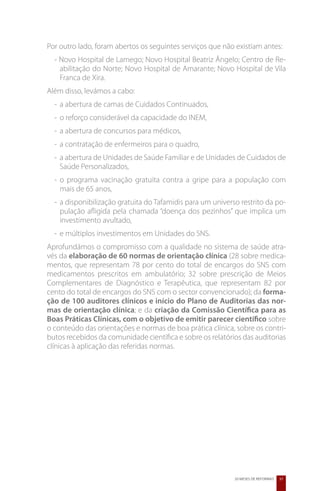 Por outro lado, foram abertos os seguintes serviços que não existiam antes:
  - Novo Hospital de Lamego; Novo Hospital Beatriz Ângelo; Centro de Re-
    abilitação do Norte; Novo Hospital de Amarante; Novo Hospital de Vila
    Franca de Xira.
Além disso, levámos a cabo:
  -	 a abertura de camas de Cuidados Continuados,
  -	 o reforço considerável da capacidade do INEM,
  -	 a abertura de concursos para médicos,
  -	 a contratação de enfermeiros para o quadro,
  -	 a abertura de Unidades de Saúde Familiar e de Unidades de Cuidados de
     Saúde Personalizados,
  -	 o programa vacinação gratuita contra a gripe para a população com
     mais de 65 anos,
  -	 a disponibilização gratuita do Tafamidis para um universo restrito da po-
     pulação afligida pela chamada “doença dos pezinhos” que implica um
     investimento avultado,
  -	 e múltiplos investimentos em Unidades do SNS.
Aprofundámos o compromisso com a qualidade no sistema de saúde atra-
vés da elaboração de 60 normas de orientação clínica (28 sobre medica-
mentos, que representam 78 por cento do total de encargos do SNS com
medicamentos prescritos em ambulatório; 32 sobre prescrição de Meios
Complementares de Diagnóstico e Terapêutica, que representam 82 por
cento do total de encargos do SNS com o sector convencionado); da forma-
ção de 100 auditores clínicos e início do Plano de Auditorias das nor-
mas de orientação clínica; e da criação da Comissão Científica para as
Boas Práticas Clínicas, com o objetivo de emitir parecer científico sobre
o conteúdo das orientações e normas de boa prática clínica, sobre os contri-
butos recebidos da comunidade científica e sobre os relatórios das auditorias
clínicas à aplicação das referidas normas.




                                                             20 MESES DE REFORMAS   37
 