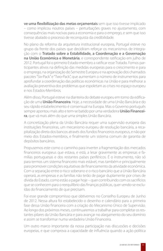 ve uma flexibilização das metas orçamentais sem que isso tivesse implicado
– como implicou noutros países – perturbações graves no ajustamento, com
consequências mais nocivas para a economia e para o emprego, e sem que isso
tivesse abalado o processo de reconquista da credibilidade.
No plano da reforma da arquitetura institucional europeia, Portugal esteve no
grupo da frente dos países que decidiram reforçar os mecanismos de integra-
ção com o Tratado sobre a Estabilidade, a Coordenação e a Governação
na União Económica e Monetária, e correspondente ratificação em julho de
2012. Portugal foi o primeiro Estado-membro a ratificar esse Tratado. Fomos par-
ticipantes ativos na definição das medidas europeias para o crescimento e para
o emprego, na organização do Semestre Europeu e na aprovação dos chamados
pacotes “Six-Pack” e “Two-Pack”, que aumentam o número de instrumentos para
aprofundar a coordenação das políticas económicas na União e para melhorar a
avaliação preventiva dos problemas que espoletam as crises no espaço europeu
e nos Estados-Membros.
Além disso, Portugal esteve na dianteira do debate europeu em torno da edifica-
ção de uma União Financeira. Hoje, a necessidade de uma União Bancária e do
seu rápido estabelecimento é consensual na Europa. Mas o Governo português
sempre apontou mais alto e tem-se batido por uma verdadeira União Financei-
ra, que vá mais além do que uma simples União Bancária.
A concretização plena da União Bancária requer uma supervisão europeia das
instituições financeiras, um mecanismo europeu de resolução bancária, a reca-
pitalização direta dos bancos através dos fundos financeiros europeus, e não por
meio dos Estados-membros, e finalmente um sistema comum de garantia de
depósitos bancários.
Propusemos este como o caminho para inverter a fragmentação dos mercados
financeiros europeus que estava, e está, a lesar gravemente as empresas e fa-
mílias portuguesas e dos restantes países periféricos. É o instrumento, não só
para termos um sistema financeiro mais estável, mas também e principalmente
para promover condições equitativas de financiamento da atividade económica.
Com a separação entre o risco soberano e o risco bancário que a União Bancária
operará, as empresas e as famílias não terão de pagar duplamente por crises de
dívida do Estado, como estão a pagar hoje – quer contribuindo com os sacrifícios
que se conhecem para o reequilíbrio das finanças públicas, quer vendo-se exclu-
ídas do financiamento de que precisam.
Foi esse grande compromisso que obtivemos no Conselho Europeu de Junho
de 2012. Nessa altura foi estabelecido o desenho e calendário para a primeira
fase dessa União financeira com a criação do Mecanismo Único de Supervisão.
Ao longo dos próximos meses, continuaremos a trabalhar para completar os res-
tantes pilares da União Bancária e para avançar no alargamento do seu domínio
e assim se transformar numa verdadeira União Financeira.
Um outro marco importante da nossa participação nas discussões e decisões
europeias, e que comprova a capacidade de influência quando a ação política


                                                              20 MESES DE REFORMAS   41
 