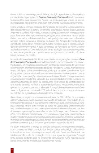 é conduzida com estratégia, credibilidade, discrição e persistência, diz respeito à
condução das negociações do Quadro Financeiro Plurianual, isto é, o orçamen-
to comunitário para os próximos 7 anos. Este será o principal veículo de investi-
mento público nos próximos anos e um instrumento essencial ao crescimento.
Como se sabe, a primeira proposta do Presidente do Conselho Europeu era lesiva
dos nossos interesses e afetaria seriamente algumas das nossas regiões, como o
Algarve e a Madeira. Além disso, não servia adequadamente os interesses euro-
peus. Para levar a bom porto estas negociações, mas sem causar ruturas preju-
diciais para todos, o Primeiro-Ministro português juntamente com o Primeiro-
Ministro polaco tomaram a liderança do Grupo dos Amigos da Coesão (grupo
constituído pelos países recetores de fundos europeus para a coesão, conver-
gência e desenvolvimento). A ação concertada de Portugal e da Polónia, com o
apoio dos Amigos da Coesão foi crucial para a evolução das posições negociais,
no sentido de garantir que o ajustamento do orçamento comunitário não fosse
feito a expensas da coesão.
No início de fevereiro de 2013 foram concluídas as negociações do novo Qua-
dro Financeiro Plurianual entre todos os Estados-membros ao nível do Conse-
lho Europeu. Os resultados confirmaram a estratégia diplomática do Governo e
reconheceram a nova credibilidade da voz de Portugal na Europa. Num contexto
muito difícil para países como Portugal, dado que os países contribuintes líqui-
dos queriam cortes muito fundos no orçamento comunitário e partiam para as
negociações com posições aparentemente irreconciliáveis, conseguimos con-
cessões muito importantes. Sabendo que a proposta da Comissão Europeia era
a que mais favorecia os países da coesão, essa era a fasquia da aceitabilidade de
um acordo para nós. No final, e apesar da significativa redução dos montantes
globais do orçamento para toda a Europa, Portugal obteve, no conjunto da Coe-
são e da Agricultura, um valor de 27,8 mil milhões de euros, ou seja, mais trezen-
tos milhões de euros do que a Comissão tinha proposto.
Além disso, conseguimos um montante adicional de 500 milhões de euros para
o Desenvolvimento Rural, montante que nos foi afetado sem necessidade de co-
financiamento nacional. A que acrescem 150 milhões para a nova iniciativa euro-
peia “Emprego Jovem” e mil milhões de euros na Coesão. Este último montante
será distribuído segundo uma orientação muito mais descentralizadora dos fun-
dos europeus pelas regiões menos favorecidas de Portugal, que o Governo contra-
pôs à proposta inicial das instituições comunitárias. As negociações foram também
muito importantes para conseguirmos, como conseguimos, melhorar substancial-
mente as condições de aplicação dos fundos (taxas de cofinanciamento, níveis de
pré-financiamento) que já tínhamos garantido em novembro de 2012.
Foi assim indiscutível o reforço da posição portuguesa no orçamento europeu,
num contexto de forte contração dos fundos postos à disposição pelos contri-
buintes líquidos (e recorde-se que no anterior Quadro Financeiro Plurianual, que
foi de expansão e não de contração como o que agora foi negociado, Portugal
tinha perdido bastante peso no orçamento comunitário), numa matéria crucial
para o investimento em Portugal nos próximos 7 anos.


 42
 