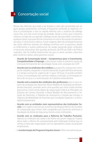 4	 Concertação social

Muitas das reformas que estão a ser levadas a cabo são contestadas por al-
guns grupos profissionais. Contudo, é frequente confundir as legítimas crí-
ticas e contestações a esta ou aquela reforma com a ausência de diálogo
social. Ora, isso está muito longe da verdade. Desde o início que o Governo
colocou no topo da sua agenda o diálogo social, não para obter consensos a
qualquer preço, mas para formar consensos em torno de acordos fundamen-
tais para o nosso futuro coletivo. A este respeito, além do acompanhamento
das várias reformas setoriais em diálogo contínuo com os parceiros, desde
os enfermeiros e outros profissionais de saúde, passando pelos sindicatos
e estruturas associativas dos guardas prisionais, da PSP, da GNR e da Polícia
Judiciária, não há melhor testemunho do que os vários acordos subscritos
pelo Governo e pelos vários parceiros sociais.
  -	 Acordo de Concertação Social – Compromisso para o Crescimento,
     Competitividade e Emprego, subscrito por todos os parceiros sociais da
     Comissão Permanente de Concertação Social, com a exceção da CGTP.
  -	 Acordo com os sindicatos dos médicos que permitiu reorganizar o tem-
     po de trabalho, alargando o horário laboral de 35 para 40 horas semanais
     e o tempo normal em urgência de 12 para 18 horas. O acordo também
     incluiu a consolidação das carreiras médicas, restringiu a contratação ex-
     terna de serviços e a racionalização do trabalho extraordinário.
  -	 Acordo com a maioria dos sindicatos dos professores para o novo re-
     gime de avaliação dos docentes (Novo Modelo de Avaliação do Desem-
     penho Docente), sanando assim uma questão que tinha criado divisões
     gravíssimas. Foram ainda objeto de negociação sindical as Alterações ao
     Estatuto da Carreira Docente; o Novo Modelo de Recrutamento e Se-
     leção de Docentes; o Diploma de Autonomia e Gestão das Escolas; o
     Diploma da Mobilidade de Docentes por Condições Especiais e a Vincu-
     lação Extraordinária.
  -	 Acordo com as entidades mais representativas das Instituições So-
     ciais, com vigência plurianual, aumentos da despesa efetiva dos acordos
     de cooperação que tinham sido congelados por Governos anteriores e
     liquidação da dívida da Segurança Social a estas instituições.
  -	 Acordo com os sindicatos para a Reforma do Trabalho Portuário.
     Apenas os sindicatos de Lisboa e de Aveiro recusaram negociar. À parte
     disso, toda a reforma foi acompanhada pela Federação Sindical que se
     sentou à mesa das negociações com os operadores e pelas associações
     empresariais.
  - A monitorização do Programa Impulso Jovem é feita mensalmente pe-


                                                             20 MESES DE REFORMAS   43
 