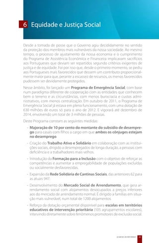 6	 Equidade e Justiça Social

Desde a tomada de posse que o Governo agiu decididamente no sentido
da proteção dos membros mais vulneráveis da nossa sociedade. Ao mesmo
tempo, o processo de ajustamento da nossa economia e o cumprimento
do Programa de Assistência Económica e Financeira implicavam sacrifícios
aos Portugueses que deviam ser repartidos segundo critérios exigentes de
justiça e de equidade. Foi por isso que, desde o primeiro momento, se pediu
aos Portugueses mais favorecidos que dessem um contributo proporcional-
mente maior para que, perante a escassez de recursos, os menos favorecidos
pudessem ser devidamente protegidos.
Nesse âmbito, foi lançado um Programa de Emergência Social, com base
num paradigma diferente de cooperação com as entidades que conhecem
bem o terreno e as circunstâncias, com menos burocracia e custos admi-
nistrativos, com menos centralização. Em outubro de 2011, o Programa de
Emergência Social já estava em pleno funcionamento, com uma dotação de
630 milhões de euros só para o ano de 2012. E vigorará até dezembro de
2014, envolvendo um total de 3 milhões de pessoas.
Deste Programa constam as seguintes medidas:
  -	 Majoração de 10 por cento do montante do subsídio de desempre-
     go para casais com filhos a cargo em que ambos os cônjuges estejam
     no desemprego.
  -	 Criação do Trabalho Ativo e Solidário em colaboração com as institui-
     ções sociais, dirigido a desempregados de longa duração, a pessoas com
     deficiência e a trabalhadores mais velhos.
  -	 Introdução da Formação para a Inclusão com o objetivo de reforçar as
     competências e aumentar a empregabilidade de populações excluídas
     ou socialmente desfavorecidas.
  -	Expansão da Rede Solidária de Cantinas Sociais, das anteriores 62 para
    as atuais 947.
  -	Desenvolvimento do Mercado Social de Arrendamento, que gera ar-
    rendamento social com alojamentos desocupados a preços inferiores
    aos do mercado de arrendamento normal. É dirigido a famílias em situa-
    ção mais vulnerável, num total de 1200 alojamentos.
  -	Reforço da dotação orçamental disponível para escolas em territórios
    educativos de intervenção prioritária (105 agrupamentos escolares),
    intervindo diretamente sobre fenómenos promotores de exclusão social.




                                                          20 MESES DE REFORMAS   49
 