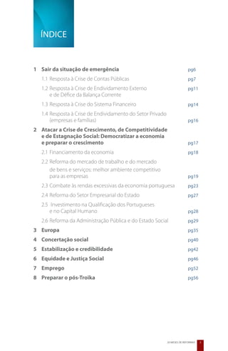 Índice


1	 Sair da situação de emergência	        	        	        	            pg6
   1.1	Resposta à Crise de Contas Públicas				                           pg7
   1.2 	Resposta à Crise de Endividamento Externo 			                    pg11
   	 e de Défice da Balança Corrente
   1.3 	Resposta à Crise do Sistema Financeiro			                        pg14
   1.4 	Resposta à Crise de Endividamento do Setor Privado
   	 (empresas e famílias)					                                          pg16
2 	 Atacar a Crise de Crescimento, de Competitividade
	 e de Estagnação Social: Democratizar a economia
	 e preparar o crescimento	 	          	      	       	                  pg17
   2.1	Financiamento da economia				                                     pg18
   2.2 	Reforma do mercado de trabalho e do mercado 		
   	 de bens e serviços: melhor ambiente competitivo
   	 para as empresas						                                              pg19
   2.3 	Combate às rendas excessivas da economia portuguesa	             pg23
   2.4 	Reforma do Setor Empresarial do Estado			                        pg27
   2.5	 Investimento na Qualificação dos Portugueses
   	 e no Capital Humano					                                            pg28
   2.6 	Reforma da Administração Pública e do Estado Social		            pg29
3	 Europa	      	        	        	       	        	        	            pg35
4	 Concertação social	 	          	       	        	        	            pg40
5	 Estabilização e credibilidade	         	        	        	            pg42
6	 Equidade e Justiça Social	     	       	        	        	            pg46
7	 Emprego	     	        	        	       	        	        	            pg52
8	 Preparar o pós-Troika	         	       	        	        	            pg56




                                                           20 MESES DE REFORMAS   5
 