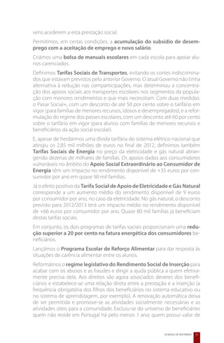 vens acederem a esta prestação social.
Permitimos, em certas condições, a acumulação do subsídio de desem-
prego com a aceitação de emprego e novo salário.
Criámos uma bolsa de manuais escolares em cada escola para apoiar alu-
nos carenciados.
Definimos Tarifas Sociais de Transportes, evitando os cortes indiscrimina-
dos que estavam previstos pelo anterior Governo. O atual Governo não tinha
alternativa à redução nas comparticipações, mas determinou a concentra-
ção dos apoios sociais aos transportes escolares nos segmentos da popula-
ção com menores rendimentos e que mais necessitam. Com duas medidas:
o Passe Social+, com um desconto de até 50 por cento sobre o tarifário em
vigor (para famílias de menores recursos, idosos e desempregados); e a refor-
mulação do regime dos passes escolares, com um desconto até 60 por cento
sobre o tarifário em vigor (para alunos com famílias de menores recursos e
beneficiários da ação social escolar).
E, apesar de herdarmos uma dívida tarifária do sistema elétrico nacional que
atingiu os 2,85 mil milhões de euros no final de 2012, definimos também
Tarifas Sociais de Energia no preço da eletricidade e gás natural abran-
gendo dezenas de milhares de famílias. Os apoios dados aos consumidores
vulneráveis no âmbito do Apoio Social Extraordinário ao Consumidor de
Energia têm um impacto no rendimento disponível de +35 euros por con-
sumidor por ano em quase 90 mil famílias.
Já o efeito positivo da Tarifa Social de Apoio de Eletricidade e Gás Natural
corresponde a um aumento médio do rendimento disponível de 9 euros
por consumidor por ano, no caso da eletricidade. No gás natural, o desconto
previsto para 2012/2013 terá um impacto médio no rendimento disponível
de +66 euros por consumidor por ano. Quase 80 mil famílias já beneficiam
destas tarifas sociais.
Em conjunto, os dois programas de tarifas sociais proporcionam uma redu-
ção superior a 20 por cento na fatura energética dos consumidores be-
neficiários.
Lançámos o Programa Escolar de Reforço Alimentar para dar resposta às
situações de carência alimentar entre os alunos.
Reformámos o regime legislativo do Rendimento Social de Inserção para
acabar com os abusos e as fraudes e dirigir a ajuda pública a quem efetiva-
mente precisa dela. Aos direitos são agora associados deveres dos benefi-
ciários e estabelece-se uma relação direta entre a prestação e a inserção (a
frequência obrigatória dos filhos dos beneficiários no sistema educativo ou
no sistema de aprendizagem, por exemplo). A renovação automática deixa
de ser permitida e promove-se as atividades socialmente necessárias e as
atividades úteis para a comunidade. Excluiu-se do universo de beneficiários
quem não reside em Portugal há pelo menos 1 ano; quem possui valor de


                                                            20 MESES DE REFORMAS   51
 