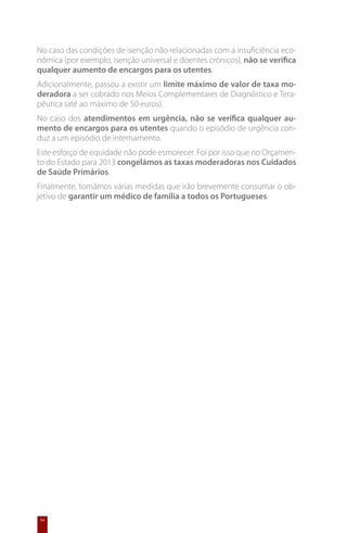 No caso das condições de isenção não relacionadas com a insuficiência eco-
nómica (por exemplo, isenção universal e doentes crónicos), não se verifica
qualquer aumento de encargos para os utentes.
Adicionalmente, passou a existir um limite máximo de valor de taxa mo-
deradora a ser cobrado nos Meios Complementares de Diagnóstico e Tera-
pêutica (até ao máximo de 50 euros).
No caso dos atendimentos em urgência, não se verifica qualquer au-
mento de encargos para os utentes quando o episódio de urgência con-
duz a um episódio de internamento.
Este esforço de equidade não pode esmorecer. Foi por isso que no Orçamen-
to do Estado para 2013 congelámos as taxas moderadoras nos Cuidados
de Saúde Primários.
Finalmente, tomámos várias medidas que irão brevemente consumar o ob-
jetivo de garantir um médico de família a todos os Portugueses.




54
 