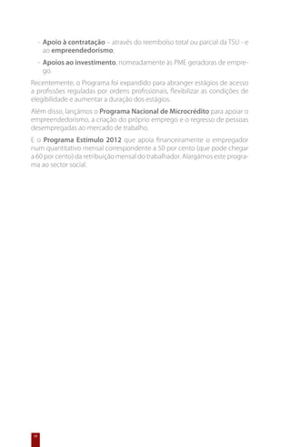 -	 Apoio à contratação – através do reembolso total ou parcial da TSU - e
        ao empreendedorismo;
     -	 Apoios ao investimento, nomeadamente às PME geradoras de empre-
        go.
Recentemente, o Programa foi expandido para abranger estágios de acesso
a profissões reguladas por ordens profissionais, flexibilizar as condições de
elegibilidade e aumentar a duração dos estágios.
Além disso, lançámos o Programa Nacional de Microcrédito para apoiar o
empreendedorismo, a criação do próprio emprego e o regresso de pessoas
desempregadas ao mercado de trabalho.
E o Programa Estímulo 2012 que apoia financeiramente o empregador
num quantitativo mensal correspondente a 50 por cento (que pode chegar
a 60 por cento) da retribuição mensal do trabalhador. Alargámos este progra-
ma ao sector social.




58
 