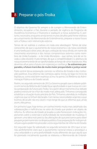 8	 Preparar o pós-Troika

O objetivo do Governo foi sempre o de cumprir o Memorando de Enten-
dimento, recuperar o País durante o período de vigência do Programa de
Assistência Económica e Financeira e readquirir a nossa autonomia. É, por-
tanto, necessário, enquanto ainda temos muitos desafios pela frente relativos
ao cumprimento do Memorando de Entendimento, preparar o nosso futuro
sem a Troika e sem intervenção externa.
Temos de ser realistas e criativos em toda esta abordagem. Temos de estar
conscientes de que o ajustamento da nossa economia e da nossa sociedade
é uma tarefa para vários anos; de que a redução da nossa dívida, em nome do
crescimento económico e dos nossos compromissos externos como mem-
bros da União Europeia – e da União Monetária – que somos, terá de ser le-
vada a cabo durante muito tempo; de que a competitividade e a abertura da
nossa economia terão de ser aprofundadas ao longo de várias legislaturas. Mas
devemos olhar para o futuro com esperança e confiança. Se estivermos pre-
parados, o futuro trará dias de muito maior prosperidade e justiça social.
Parte central dessa preparação consiste na reforma do Estado e das institui-
ções públicas. Essa reforma não começou agora. Iniciou-se logo no início da
legislatura, como está bem expresso acima no ponto 2.6 (Reforma da Admi-
nistração Pública e do Estado social).
Porém, no segundo semestre de 2012 o Governo propôs que o debate públi-
co em torno da Reforma do Estado fosse aprofundado e que tivesse em con-
ta a preparação do futuro pós-Troika. Só a partir desse momento esse debate
poderia estruturar-se e fluir do modo mais adequado. Tínhamos conseguido
estabilizar a situação muito precária do País. Tínhamos atendido às múltiplas
urgências que se tinham declarado. Com tantas necessidades urgentes a que
tivemos de acudir não era viável ir mais longe do que as reformas que, ainda
assim, efetuámos.
Em primeiro lugar, hoje temos um conhecimento muito mais detalhado das
sobreposições e ineficiências no setor do Estado que podem ser objeto de
reforma. As reformas do Estado já levadas a cabo forneceram indicações im-
portantes sobre a extensão e profundidade da necessidade da mudança. E
geraram uma ideia mais precisa das alterações de que precisamos para obter
poupanças permanentes na despesa pública. Essa preparação foi indispensá-
vel para agora podermos proceder a esta segunda fase de reforma do Estado.
Em segundo lugar, foi sobretudo no segundo semestre de 2012 que se tor-
nou perfeitamente claro que o ajustamento nacional estava a prosseguir a
uma velocidade e a uma profundidade muito diferentes do que aquilo que
foi planeado inicialmente quando se elaborou o Memorando de Entendi-



                                                            20 MESES DE REFORMAS   59
 