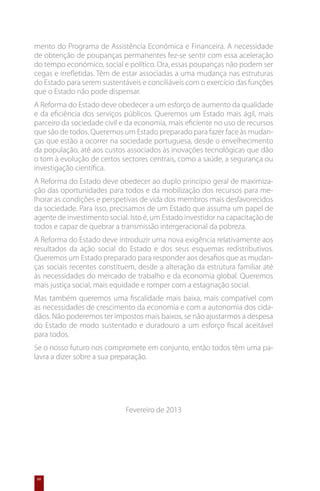 mento do Programa de Assistência Económica e Financeira. A necessidade
de obtenção de poupanças permanentes fez-se sentir com essa aceleração
do tempo económico, social e político. Ora, essas poupanças não podem ser
cegas e irrefletidas. Têm de estar associadas a uma mudança nas estruturas
do Estado para serem sustentáveis e conciliáveis com o exercício das funções
que o Estado não pode dispensar.
A Reforma do Estado deve obedecer a um esforço de aumento da qualidade
e da eficiência dos serviços públicos. Queremos um Estado mais ágil, mais
parceiro da sociedade civil e da economia, mais eficiente no uso de recursos
que são de todos. Queremos um Estado preparado para fazer face às mudan-
ças que estão a ocorrer na sociedade portuguesa, desde o envelhecimento
da população, até aos custos associados às inovações tecnológicas que dão
o tom à evolução de certos sectores centrais, como a saúde, a segurança ou
investigação científica.
A Reforma do Estado deve obedecer ao duplo princípio geral de maximiza-
ção das oportunidades para todos e da mobilização dos recursos para me-
lhorar as condições e perspetivas de vida dos membros mais desfavorecidos
da sociedade. Para isso, precisamos de um Estado que assuma um papel de
agente de investimento social. Isto é, um Estado investidor na capacitação de
todos e capaz de quebrar a transmissão intergeracional da pobreza.
A Reforma do Estado deve introduzir uma nova exigência relativamente aos
resultados da ação social do Estado e dos seus esquemas redistributivos.
Queremos um Estado preparado para responder aos desafios que as mudan-
ças sociais recentes constituem, desde a alteração da estrutura familiar até
às necessidades do mercado de trabalho e da economia global. Queremos
mais justiça social, mais equidade e romper com a estagnação social.
Mas também queremos uma fiscalidade mais baixa, mais compatível com
as necessidades de crescimento da economia e com a autonomia dos cida-
dãos. Não poderemos ter impostos mais baixos, se não ajustarmos a despesa
do Estado de modo sustentado e duradouro a um esforço fiscal aceitável
para todos.
Se o nosso futuro nos compromete em conjunto, então todos têm uma pa-
lavra a dizer sobre a sua preparação.




                             Fevereiro de 2013




60
 