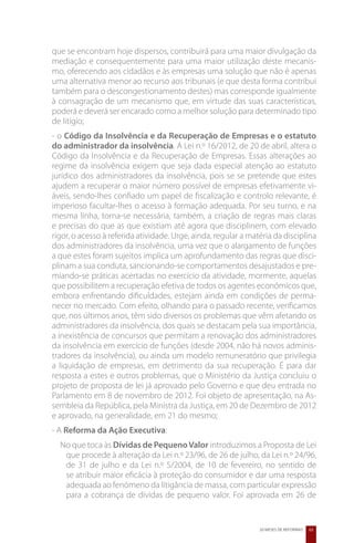que se encontram hoje dispersos, contribuirá para uma maior divulgação da
mediação e consequentemente para uma maior utilização deste mecanis-
mo, oferecendo aos cidadãos e às empresas uma solução que não é apenas
uma alternativa menor ao recurso aos tribunais (e que desta forma contribui
também para o descongestionamento destes) mas corresponde igualmente
à consagração de um mecanismo que, em virtude das suas características,
poderá e deverá ser encarado como a melhor solução para determinado tipo
de litígio;
- o Código da Insolvência e da Recuperação de Empresas e o estatuto
do administrador da insolvência. A Lei n.º 16/2012, de 20 de abril, altera o
Código da Insolvência e da Recuperação de Empresas. Essas alterações ao
regime da insolvência exigem que seja dada especial atenção ao estatuto
jurídico dos administradores da insolvência, pois se se pretende que estes
ajudem a recuperar o maior número possível de empresas efetivamente vi-
áveis, sendo-lhes confiado um papel de fiscalização e controlo relevante, é
imperioso facultar-lhes o acesso à formação adequada. Por seu turno, e na
mesma linha, torna-se necessária, também, a criação de regras mais claras
e precisas do que as que existiam até agora que disciplinem, com elevado
rigor, o acesso à referida atividade. Urge, ainda, regular a matéria da disciplina
dos administradores da insolvência, uma vez que o alargamento de funções
a que estes foram sujeitos implica um aprofundamento das regras que disci-
plinam a sua conduta, sancionando-se comportamentos desajustados e pre-
miando-se práticas acertadas no exercício da atividade, mormente, aquelas
que possibilitem a recuperação efetiva de todos os agentes económicos que,
embora enfrentando dificuldades, estejam ainda em condições de perma-
necer no mercado. Com efeito, olhando para o passado recente, verificamos
que, nos últimos anos, têm sido diversos os problemas que vêm afetando os
administradores da insolvência, dos quais se destacam pela sua importância,
a inexistência de concursos que permitam a renovação dos administradores
da insolvência em exercício de funções (desde 2004, não há novos adminis-
tradores da insolvência), ou ainda um modelo remuneratório que privilegia
a liquidação de empresas, em detrimento da sua recuperação. É para dar
resposta a estes e outros problemas, que o Ministério da Justiça concluiu o
projeto de proposta de lei já aprovado pelo Governo e que deu entrada no
Parlamento em 8 de novembro de 2012. Foi objeto de apresentação, na As-
sembleia da República, pela Ministra da Justiça, em 20 de Dezembro de 2012
e aprovado, na generalidade, em 21 do mesmo;
- A Reforma da Ação Executiva:
  No que toca às Dívidas de Pequeno Valor introduzimos a Proposta de Lei
   que procede à alteração da Lei n.º 23/96, de 26 de julho, da Lei n.º 24/96,
   de 31 de julho e da Lei n.º 5/2004, de 10 de fevereiro, no sentido de
   se atribuir maior eficácia à proteção do consumidor e dar uma resposta
   adequada ao fenómeno da litigância de massa, com particular expressão
   para a cobrança de dívidas de pequeno valor. Foi aprovada em 26 de


                                                                20 MESES DE REFORMAS   63
 