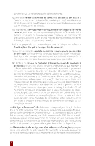 outubro de 2012, na generalidade, pelo Parlamento.
     Quanto às Medidas transitórias de combate à pendência em atraso, o
      Governo aprovou um projeto de Decreto-Lei que prevê medidas transi-
      tórias de combate à pendência em atraso no domínio da ação executiva
      (DL n.º 4/2013, de 11 de Janeiro).
     No respeitante ao Procedimento extrajudicial de avaliação de bens do
      devedor, está a ser preparado, em articulação com a Câmara do Solici-
      tadores, um projeto de diploma que visa a criação de um procedimento
      extrajudicial, opcional e, em grande medida desmaterializado, tendente
      à avaliação prévia do património devedor.
     Está a ser preparado um projeto de proposta de Lei que visa reforçar a
       fiscalização e disciplina dos agentes de execução;
     Temos em preparação a revisão do regime remuneratório dos agentes
       de execução que incentivirá a conclusão dos processos em tempo razo-
       ável. A portaria, que opera tal revisão, será aprovada até Março de 2013,
       nos termos dos compromissos internacionalmente assumidos.
     No âmbito do Grupo de Trabalho interinstitucional de combate à
      pendência estão a ser criadas soluções institucionais que facilitem a
      cobrança de créditos das empresas, reduzindo a pendência processual
      em atraso no domínio da ação executiva cível. O trabalho deste Grupo,
      que integra representantes do Conselho Superior da Magistratura, da Câ-
      mara dos Solicitadores e da Comissão para a Eficácia das Execuções, já
      permitiu lançar as bases para uma atuação planeada que sustente uma
      redução regular da pendência processual. A avaliação deste trabalho é
      muito positiva, porquanto até dezembro de 2012 já permitiu analisar
      687 815 processos executivos pendentes e extinguir mais de 128 mil.
      Ao mesmo tempo, em articulação com o Conselho Superior da Magis-
      tratura, foi possível a constituição, por exemplo, em Lisboa e no Porto,
      de equipas especializadas para agilização das dívidas de valor até 10 mil
      euros, também com a finalidade de combater as ações executivas cíveis
      em atraso e proceder à regularização da pendência e agilização da tra-
      mitação processual.
- o Código de Processo Civil – Adota um novo paradigma da ação declara-
tiva e da ação executiva, com uma matriz simplificada. A proposta foi apre-
sentada publicamente em Dezembro de 2011 e submetida a debate público.
Foi aprovado, pelo Governo, em 22 de Novembro de 2012. Foi submetido
ao Parlamento no final de novembro do mesmo ano, em cumprimento do
compromisso assumido com as instâncias internacionais. Em 18 de Janeiro
de 2013, foi aprovado, na generalidade, pela Assembleia da República;
- o Plano de Acção da Justiça para a Sociedade da Informação, que repre-
senta uma alteração de sistemas de informatização de suporte, não apenas
ao nível a tramitação processual, mas também do fornecimento de elemen-


64
 