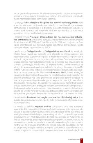 tos de gestão dos processos. Os elementos de gestão dos processos passam
a ser desenhados a partir das reais necessidades dos utilizadores, permitindo
maior interoperabilidade com outros sistemas.
- o reforço da fiscalização e disciplina dos administradores judiciais. Está
a ser preparado um projeto de proposta de Lei que visa reforçar o acom-
panhamento, a fiscalização e a disciplina dos administradores judiciais. O
projeto será aprovado até Março de 2013, nos termos dos compromissos
assumidos com as instâncias internacionais.
- Estabelecemos Princípios Orientadores das Reestruturações Voluntá-
rias Extrajudiciais. O Governo aprovou, através da Resolução do Conselho
de Ministros n.º 43/2011, de 25 de Outubro de 2011, um conjunto de Prin-
cípios Orientadores das Reestruturações Voluntárias Extrajudiciais, tendo
como paradigma os princípios da INSOL.
- a reforma do Código Penal e do Código de Processo Penal. Na revisão do
Código Penal haverá, por exemplo, uma alteração do regime aplicável aos
pequenos furtos, cujo processo passa a depender de acusação particular e,
assim, do pagamento da taxa de justiça pelo queixoso. Outro exemplo de al-
teração consiste nas mudanças no regime da prescrição, que cessa a partir da
primeira condenação. No domínio da lei penal haverá também medidas de
reforço de separação de poderes, incluindo de reforço da autonomia do Mi-
nistério Público, contra todos os interesses instalados e pugnando pela igual-
dade de todos perante a lei. No caso do Processo Penal, haverá alterações
na aplicação das medidas de coação e na possibilidade de as declarações de
arguidos prestadas nas fases preliminares do processo serem utilizadas na
fase de julgamento. Haverá mudanças no regime de prescrição, nos efeitos
dos recursos, nas medidas de coação e no julgamento de flagrante delito em
processo sumário. Outras alterações incidem, por exemplo, na obrigatorieda-
de de constituição de assistente das pessoas coletivas em casos de furtos, no
âmbito do Direito Penal (em audições). Estes projetos foram aprovados, em
votação final global, pela Assembleia da República, a 11 de Janeiro de 2013.
- a revisão dos Estatutos das magistraturas e dos oficiais de justiça. Ade-
quação às novas competências e perfis determinados pela reforma da Orga-
nização judiciária;
- a revisão da Lei dos Julgados de Paz, que garanta uma mais adequada
repartição dos custos inerentes ao seu funcionamento, potencie a sua uti-
lização, e estabeleça formas mais claras de articulação entre este meio de
resolução alternativa de litígios e os meios judiciais. O projeto foi aprovado,
pelo Governo, em 22 de Novembro de 2012, deu entrada no Parlamento no
final do mesmo mês, em cumprimento dos compromissos internacionais. Ao
mesmo tempo, está a ser estudada uma melhor coordenação entre os meios
e estruturas de resolução alternativa de litígios, incluindo os Julgados de Paz,
e a própria organização judiciária, não para confundir as suas diferentes na-
turezas e legítimos pressupostos, mas para promover a possível criação de


                                                              20 MESES DE REFORMAS   65
 