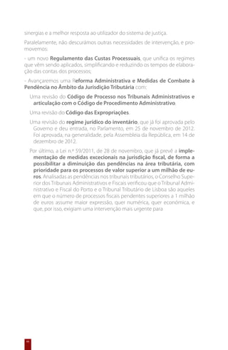 sinergias e a melhor resposta ao utilizador do sistema de justiça.
Paralelamente, não descurámos outras necessidades de intervenção, e pro-
movemos:
- um novo Regulamento das Custas Processuais, que unifica os regimes
que vêm sendo aplicados, simplificando e reduzindo os tempos de elabora-
ção das contas dos processos;
- Avançaremos uma Reforma Administrativa e Medidas de Combate à
Pendência no Âmbito da Jurisdição Tributária com:
     Uma revisão do Código de Processo nos Tribunais Administrativos e
      articulação com o Código de Procedimento Administrativo.
     Uma revisão do Código das Expropriações.
     Uma revisão do regime jurídico do inventário, que já foi aprovada pelo
      Governo e deu entrada, no Parlamento, em 25 de novembro de 2012.
      Foi aprovada, na generalidade, pela Assembleia da República, em 14 de
      dezembro de 2012.
     Por último, a Lei n.º 59/2011, de 28 de novembro, que já prevê a imple-
      mentação de medidas excecionais na jurisdição fiscal, de forma a
      possibilitar a diminuição das pendências na área tributária, com
      prioridade para os processos de valor superior a um milhão de eu-
      ros. Analisadas as pendências nos tribunais tributários, o Conselho Supe-
      rior dos Tribunais Administrativos e Fiscais verificou que o Tribunal Admi-
      nistrativo e Fiscal do Porto e o Tribunal Tributário de Lisboa são aqueles
      em que o número de processos fiscais pendentes superiores a 1 milhão
      de euros assume maior expressão, quer numérica, quer económica, e
      que, por isso, exigiam uma intervenção mais urgente para




66
 