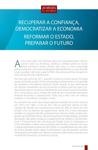 20 meses
                           de reformas




 RECUPERAR A CONFIANÇA,
DEMOCRATIZAR A ECONOMIA
   REFORMAR O ESTADO,
   PREPARAR O FUTURO



A
       crise atual, pela sua natureza, pelo seu enquadramento interna-
       cional e pela sua dinâmica, acelerou o tempo político e social.
       Muito aconteceu nestes últimos dois anos e a uma velocidade
sem precedentes. Com esta aceleração é fácil perdermos o rasto de tudo
o que sucedeu e de tudo o que foi feito. Aqui procuraremos recuperar o
rasto do que foi mais significativo.
Em finais de junho de 2011, quando o Governo tomou posse, Portugal
estava no fio da navalha. O País entrara algum tempo antes num período
de verdadeira emergência nacional. Foram muitos os que vaticinaram
um destino semelhante ao que assistimos na Grécia, país em que o co-
lapso financeiro e económico infelizmente se tornara numa dura realida-
de. E, nessa altura, até o cenário de saída do euro era profetizado pelos
analistas nacionais e internacionais. Tudo isso, o País, com um esforço
corajoso e clarividente, conseguiu evitar.
Ao contrário das crises que desencadearam pedidos de auxílio externo
em 1978 e em 1983, a crise de 2011 não se expressou apenas na difi-
culdade de atender aos compromissos externos. Não se tratou de uma
simples crise da balança de pagamentos. Desta vez, a crise ameaçava
também o cumprimento dos compromissos internos. Dada a nossa inte-
gração na União Monetária, não tendo portanto moeda própria, o Estado
português não podia assegurar o pagamento de salários e de pensões,
nem o financiamento das estruturas do Estado social. A integração na
União Monetária impõe estas restrições elementares, fazendo com que
a responsabilidade orçamental do Estado e a razoabilidade das decisões
do sector privado sejam regras fundamentais, cujo desrespeito acarreta
crises graves com potenciais efeitos sistémicos sobre toda a área do euro
no domínio financeiro, económico e social.



                                                         20 MESES DE REFORMAS   7
 
