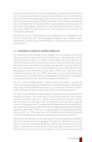 mento da nossa economia e das condições de incerteza eram já evidentes
para os nossos trabalhadores e para as nossas empresas, ao nível de falências
e de crescimento do desemprego. Estas consequências sobre o nível de vida
dos Portugueses eram já por demais manifestas muito antes da entrada em
vigor do Orçamento do Estado de 2012, muito exigente, como se sabe, em
termos de consolidação orçamental. A rutura de financiamento e a incerteza
que pairou sobre Portugal atacaram o nosso crescimento muito antes da
chamada “austeridade”.
As reformas de que o País precisava não podiam mais ser adiadas. Era ne-
cessário executá-las com uma estratégia integrada, com método e com
persistência. Também aqui a credibilidade é uma palavra-chave e um ativo
preciosíssimo.


1.1 	 Resposta à Crise de Contas Públicas
Um conjunto muito abrangente de medidas de consolidação orçamental
estava já previsto no Memorando de Entendimento negociado pelo anterior
Governo. Mas pressupunha um determinado défice das contas públicas no
início do Programa de Assistência Económica e Financeira. Quando o Gover-
no tomou posse, esse défice era superior ao esperado. E pressupunha tam-
bém uma velocidade e a uma profundidade do ajustamento da economia
portuguesas muito diferentes do que veio a verificar-se, o que teve reper-
cussões na estrutura do nosso PIB e, por essa via, no comportamento das
receitas fiscais. Foram esses factos que obrigaram a medidas de consolidação
orçamental fora do âmbito do Memorando de Entendimento.
Em 2011, essas medidas foram a sobretaxa adicional, sobre o subsídio de
Natal e a antecipação de um trimestre da subida do IVA, sobre a eletricidade
para a taxa normal (o Memorando previa o aumento do IVA sobre a eletrici-
dade em janeiro de 2012 e acabou por ocorrer em outubro de 2011).
Em 2012, essas medidas corresponderam à suspensão do pagamento dos
subsídios de férias e de Natal para os funcionários públicos com salários
mensais acima dos 1100 euros – os funcionários públicos com vencimentos
entre os 600 e os 1100 euros viram ser reduzidos esses subsídios, segundo
uma fórmula progressiva. E à suspensão do pagamento dos subsídios de fé-
rias e de Natal aos aposentados da CGA e da Segurança Social com pensões
de reforma acima dos 1100 euros – os aposentados com pensões de reforma
entre os 600 e os 1100 euros viram ser reduzidos esses subsídios, segundo
uma fórmula progressiva idêntica à aplicada aos funcionários públicos.
Vale a pena recordar que, no caso dos pensionistas da Segurança Social, 87,5
por cento ficaram isentos de qualquer redução nos subsídios, o que repre-
senta um total de 2,2 milhões de pessoas. Dentro do intervalo em que teve
lugar a suspensão em média de um só dos subsídios, contavam-se 219 mil
pensionistas, 8,8 por cento do total. Apenas 3,7 por cento dos pensionistas


                                                            20 MESES DE REFORMAS   9
 