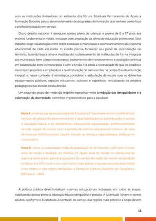 11
com as instituições formadoras no ambiente dos Fóruns Estaduais Permanentes de Apoio à
Formação Docente para o desenvolvimento de programas de formação que tenham como foco
a profissionalização em serviço.
Outro desafio nacional é assegurar acesso pleno de crianças e jovens de 6 a 17 anos aos
ensinos fundamental e médio, inclusive com ampliação da oferta de educação profissional. Esse
trabalho exige colaboração entre redes estaduais e municipais e acompanhamento da trajetória
educacional de cada estudante. O estado precisa fortalecer seu papel de coordenação no
território, fazendo busca ativa e viabilizando o planejamento de matrículas de forma integrada
aos municípios, bem como incorporando instrumentos de monitoramento e avaliação contínua
em colaboração com os municípios e com a União. Há ainda a necessidade de que os estados e
municípios projetem a ampliação e a reestruturação de suas escolas na perspectiva da educação
integral, e, nesse contexto, é estratégico considerar a articulação da escola com os diferentes
equipamentos públicos, espaços educativos, culturais e esportivos, revitalizando os projetos
pedagógicos das escolas nessa direção.
Um segundo grupo de metas diz respeito especificamente à redução das desigualdades e à
valorização da diversidade, caminhos imprescindíveis para a equidade.
Meta 4:universalizar,paraapopulaçãode4(quatro)a17(dezessete)anoscomdeficiência,
transtornos globais do desenvolvimento e altas habilidades ou superdotação, o acesso
à educação básica e ao atendimento educacional especializado, preferencialmente
na rede regular de ensino, com a garantia de sistema educacional inclusivo, de salas
de recursos multifuncionais, classes, escolas ou serviços especializados, públicos ou
conveniados.
Meta 8: elevar a escolaridade média da população de 18 (dezoito) a 29 (vinte e nove)
anos, de modo a alcançar, no mínimo, 12 (doze) anos de estudo no último ano de
vigência deste plano, para as populações do campo, da região de menor escolaridade
no País e dos 25% (vinte e cinco por cento) mais pobres, e igualar a escolaridade média
entre negros e não negros declarados à Fundação Instituto Brasileiro de Geografia e
Estatística – IBGE.
A política pública deve fortalecer sistemas educacionais inclusivos em todas as etapas,
viabilizando acesso pleno à educação básica obrigatória e gratuita. A juventude (jovens e jovens
adultos, conforme o Estatuto da Juventude) do campo, das regiões mais pobres e a negra devem
 