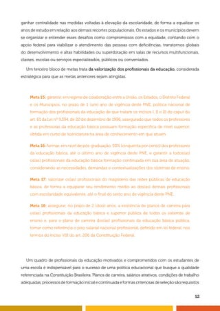 12
ganhar centralidade nas medidas voltadas à elevação da escolaridade, de forma a equalizar os
anos de estudo em relação aos demais recortes populacionais. Os estados e os municípios devem
se organizar e entender esses desafios como compromissos com a equidade, contando com o
apoio federal para viabilizar o atendimento das pessoas com deficiências, transtornos globais
do desenvolvimento e altas habilidades ou superdotação em salas de recursos multifuncionais,
classes, escolas ou serviços especializados, públicos ou conveniados.
Um terceiro bloco de metas trata da valorização dos profissionais da educação, considerada
estratégica para que as metas anteriores sejam atingidas.
Meta 15: garantir, em regime de colaboração entre a União, os Estados, o Distrito Federal
e os Municípios, no prazo de 1 (um) ano de vigência deste PNE, política nacional de
formação dos profissionais da educação de que tratam os incisos I, II e III do caput do
art. 61 da Lei nº 9.394, de 20 de dezembro de 1996, assegurado que todos os professores
e as professoras da educação básica possuam formação específica de nível superior,
obtida em curso de licenciatura na área de conhecimento em que atuam.
Meta 16: formar, em nível de pós-graduação, 50% (cinquenta por cento) dos professores
da educação básica, até o último ano de vigência deste PNE, e garantir a todos(as)
os(as) profissionais da educação básica formação continuada em sua área de atuação,
considerando as necessidades, demandas e contextualizações dos sistemas de ensino.
Meta 17: valorizar os(as) profissionais do magistério das redes públicas de educação
básica, de forma a equiparar seu rendimento médio ao dos(as) demais profissionais
com escolaridade equivalente, até o final do sexto ano de vigência deste PNE.
Meta 18: assegurar, no prazo de 2 (dois) anos, a existência de planos de carreira para
os(as) profissionais da educação básica e superior pública de todos os sistemas de
ensino e, para o plano de carreira dos(as) profissionais da educação básica pública,
tomar como referência o piso salarial nacional profissional, definido em lei federal, nos
termos do inciso VIII do art. 206 da Constituição Federal.
Um quadro de profissionais da educação motivados e comprometidos com os estudantes de
uma escola é indispensável para o sucesso de uma política educacional que busque a qualidade
referenciada na Constituição Brasileira. Planos de carreira, salários atrativos, condições de trabalho
adequadas, processos de formação inicial e continuada e formas criteriosas de seleção são requisitos
 