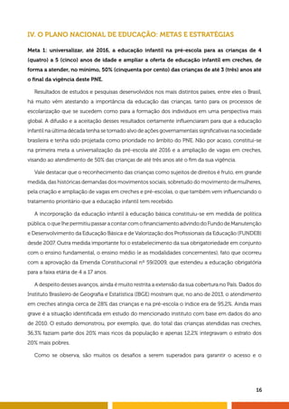 16
IV. O PLANO NACIONAL DE EDUCAÇÃO: METAS E ESTRATÉGIAS
Meta 1: universalizar, até 2016, a educação infantil na pré-escola para as crianças de 4
(quatro) a 5 (cinco) anos de idade e ampliar a oferta de educação infantil em creches, de
forma a atender, no mínimo, 50% (cinquenta por cento) das crianças de até 3 (três) anos até
o final da vigência deste PNE.
Resultados de estudos e pesquisas desenvolvidos nos mais distintos países, entre eles o Brasil,
há muito vêm atestando a importância da educação das crianças, tanto para os processos de
escolarização que se sucedem como para a formação dos indivíduos em uma perspectiva mais
global. A difusão e a aceitação desses resultados certamente influenciaram para que a educação
infantil na última década tenha se tornado alvo de ações governamentais significativas na sociedade
brasileira e tenha sido projetada como prioridade no âmbito do PNE. Não por acaso, constitui-se
na primeira meta a universalização da pré-escola até 2016 e a ampliação de vagas em creches,
visando ao atendimento de 50% das crianças de até três anos até o fim da sua vigência.
Vale destacar que o reconhecimento das crianças como sujeitos de direitos é fruto, em grande
medida, das históricas demandas dos movimentos sociais, sobretudo do movimento de mulheres,
pela criação e ampliação de vagas em creches e pré-escolas, o que também vem influenciando o
tratamento prioritário que a educação infantil tem recebido.
A incorporação da educação infantil à educação básica constituiu-se em medida de política
pública, o que lhe permitiu passar a contar com o financiamento advindo do Fundo de Manutenção
e Desenvolvimento da Educação Básica e de Valorização dos Profissionais da Educação (FUNDEB)
desde 2007. Outra medida importante foi o estabelecimento da sua obrigatoriedade em conjunto
com o ensino fundamental, o ensino médio (e as modalidades concernentes), fato que ocorreu
com a aprovação da Emenda Constitucional nº 59/2009, que estendeu a educação obrigatória
para a faixa etária de 4 a 17 anos.
A despeito desses avanços, ainda é muito restrita a extensão da sua cobertura no País. Dados do
Instituto Brasileiro de Geografia e Estatística (IBGE) mostram que, no ano de 2013, o atendimento
em creches atingia cerca de 28% das crianças e na pré-escola o índice era de 95,2%. Ainda mais
grave é a situação identificada em estudo do mencionado instituto com base em dados do ano
de 2010. O estudo demonstrou, por exemplo, que, do total das crianças atendidas nas creches,
36,3% faziam parte dos 20% mais ricos da população e apenas 12,2% integravam o estrato dos
20% mais pobres.
Como se observa, são muitos os desafios a serem superados para garantir o acesso e o
 