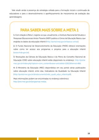 18
Vale aludir ainda à presença de estratégia voltada para a formação inicial e continuada de
educadores e para o desenvolvimento e aperfeiçoamento de mecanismos de avaliação das
aprendizagens.
PARA SABER MAIS SOBRE A META 1
1. Com relação à Meta 1, registra-se que, anualmente, o Instituto Nacional de Estudos e
Pesquisas Educacionais Anísio Teixeira (INEP) publica o Censo da Educação Básica, que
engloba os dados da educação infantil (http://portal.inep.gov.br/basica-censo).
2. O Fundo Nacional de Desenvolvimento da Educação (FNDE) oferece orientações
sobre como ter acesso aos programas e projetos para a educação infantil
(www.fnde.gov.br).
3. Resoluções da Câmara de Educação Básica e do Pleno do Conselho Nacional de
Educação (CNE) sobre educação infantil estão disponíveis no endereço: http://portal.
mec.gov.br/index.php?option=com_contentview=articleid=12812Itemid=866.
4. O Ministério da Educação (MEC) disponibiliza em seu portal várias publicações
sobre educação infantil, entre elas, Indicadores da Qualidade na Educação Infantil
(http://portal.mec.gov.br/dmdocuments/indic_qualit_educ_infantil.pdf).
Mais informações podem ser encontradas no endereço eletrônico:
http://pne.mec.gov.br/programas-metas.
 