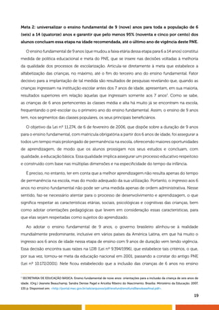 19
Meta 2: universalizar o ensino fundamental de 9 (nove) anos para toda a população de 6
(seis) a 14 (quatorze) anos e garantir que pelo menos 95% (noventa e cinco por cento) dos
alunos concluam essa etapa na idade recomendada, até o último ano de vigência deste PNE.
O ensino fundamental de 9 anos (que mudou a faixa etária dessa etapa para 6 a 14 anos) constitui
medida de política educacional e meta do PNE, que se insere nas decisões voltadas à melhoria
da qualidade dos processos de escolarização. Articula-se diretamente à meta que estabelece a
alfabetização das crianças, no máximo, até o fim do terceiro ano do ensino fundamental. Fator
decisivo para a implantação de tal medida são resultados de pesquisas revelando que, quando as
crianças ingressam na instituição escolar antes dos 7 anos de idade, apresentam, em sua maioria,
resultados superiores em relação àquelas que ingressam somente aos 7 anos3
. Como se sabe,
as crianças de 6 anos pertencentes às classes média e alta há muito já se encontram na escola,
frequentando o pré-escolar ou o primeiro ano do ensino fundamental. Assim, o ensino de 9 anos
tem, nos segmentos das classes populares, os seus principais beneficiários.
O objetivo da Lei nº 11.274, de 6 de fevereiro de 2006, que dispõe sobre a duração de 9 anos
para o ensino fundamental, com matrícula obrigatória a partir dos 6 anos de idade, foi assegurar a
todos um tempo mais prolongado de permanência na escola, oferecendo maiores oportunidades
de aprendizagem, de modo que os alunos prossigam nos seus estudos e concluam, com
qualidade, a educação básica. Essa qualidade implica assegurar um processo educativo respeitoso
e construído com base nas múltiplas dimensões e na especificidade do tempo da infância.
É preciso, no entanto, ter em conta que a melhor aprendizagem não resulta apenas do tempo
de permanência na escola, mas do modo adequado da sua utilização. Portanto, o ingresso aos 6
anos no ensino fundamental não pode ser uma medida apenas de ordem administrativa. Nesse
sentido, faz-se necessário atentar para o processo de desenvolvimento e aprendizagem, o que
significa respeitar as características etárias, sociais, psicológicas e cognitivas das crianças, bem
como adotar orientações pedagógicas que levem em consideração essas características, para
que elas sejam respeitadas como sujeitos do aprendizado.
Ao adotar o ensino fundamental de 9 anos, o governo brasileiro alinhou-se à realidade
mundialmente predominante, inclusive em vários países da América Latina, em que há muito o
ingresso aos 6 anos de idade nessa etapa de ensino com 9 anos de duração vem tendo vigência.
Essa decisão encontra suas raízes na LDB (Lei nº 9.394/1996), que estabelece tais critérios, o que,
por sua vez, tornou-se meta da educação nacional em 2001, passando a constar do antigo PNE
(Lei nº 10.172/2001). Nele ficou estabelecido que a inclusão das crianças de 6 anos no ensino
3
SECRETARIA DE EDUCAÇÃO BÁSICA. Ensino fundamental de nove anos: orientações para a inclusão da criança de seis anos de
idade. (Org.) Jeanete Beauchamp, Sandra Denise Pagel e Aricélia Ribeiro do Nascimento. Brasília: Ministério da Educação. 2007,
135 p. Disponível em: http://portal.mec.gov.br/seb/arquivos/pdf/ensfund/ensifund9anobasefinal.pdf.
 