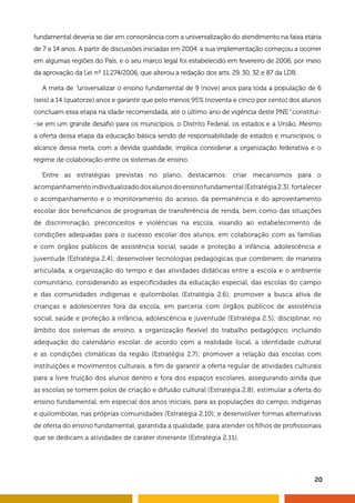 20
fundamental deveria se dar em consonância com a universalização do atendimento na faixa etária
de 7 a 14 anos. A partir de discussões iniciadas em 2004, a sua implementação começou a ocorrer
em algumas regiões do País, e o seu marco legal foi estabelecido em fevereiro de 2006, por meio
da aprovação da Lei nº 11.274/2006, que alterou a redação dos arts. 29, 30, 32 e 87 da LDB.
A meta de “universalizar o ensino fundamental de 9 (nove) anos para toda a população de 6
(seis) a 14 (quatorze) anos e garantir que pelo menos 95% (noventa e cinco por cento) dos alunos
concluam essa etapa na idade recomendada, até o último ano de vigência deste PNE” constitui-
-se em um grande desafio para os municípios, o Distrito Federal, os estados e a União. Mesmo
a oferta dessa etapa da educação básica sendo de responsabilidade de estados e municípios, o
alcance dessa meta, com a devida qualidade, implica considerar a organização federativa e o
regime de colaboração entre os sistemas de ensino.
Entre as estratégias previstas no plano, destacamos: criar mecanismos para o
acompanhamentoindividualizadodosalunosdoensinofundamental(Estratégia2.3);fortalecer
o acompanhamento e o monitoramento do acesso, da permanência e do aproveitamento
escolar dos beneficiários de programas de transferência de renda, bem como das situações
de discriminação, preconceitos e violências na escola, visando ao estabelecimento de
condições adequadas para o sucesso escolar dos alunos, em colaboração com as famílias
e com órgãos públicos de assistência social, saúde e proteção à infância, adolescência e
juventude (Estratégia 2.4); desenvolver tecnologias pedagógicas que combinem, de maneira
articulada, a organização do tempo e das atividades didáticas entre a escola e o ambiente
comunitário, considerando as especificidades da educação especial, das escolas do campo
e das comunidades indígenas e quilombolas (Estratégia 2.6); promover a busca ativa de
crianças e adolescentes fora da escola, em parceria com órgãos públicos de assistência
social, saúde e proteção à infância, adolescência e juventude (Estratégia 2.5); disciplinar, no
âmbito dos sistemas de ensino, a organização flexível do trabalho pedagógico, incluindo
adequação do calendário escolar, de acordo com a realidade local, a identidade cultural
e as condições climáticas da região (Estratégia 2.7); promover a relação das escolas com
instituições e movimentos culturais, a fim de garantir a oferta regular de atividades culturais
para a livre fruição dos alunos dentro e fora dos espaços escolares, assegurando ainda que
as escolas se tornem polos de criação e difusão cultural (Estratégia 2.8); estimular a oferta do
ensino fundamental, em especial dos anos iniciais, para as populações do campo, indígenas
e quilombolas, nas próprias comunidades (Estratégia 2.10); e desenvolver formas alternativas
de oferta do ensino fundamental, garantida a qualidade, para atender os filhos de profissionais
que se dedicam a atividades de caráter itinerante (Estratégia 2.11).
 