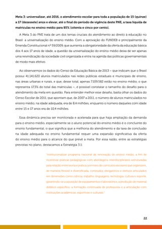 22
Meta 3: universalizar, até 2016, o atendimento escolar para toda a população de 15 (quinze)
a 17 (dezessete) anos e elevar, até o final do período de vigência deste PNE, a taxa líquida de
matrículas no ensino médio para 85% (oitenta e cinco por cento).
A Meta 3 do PNE trata de um dos temas cruciais do atendimento ao direito à educação no
Brasil: a universalização do ensino médio. Com a aprovação do FUNDEB e principalmente da
Emenda Constitucional nº 59/2009, que aumenta a obrigatoriedade da oferta da educação básica
dos 4 aos 17 anos de idade, a questão da universalização do ensino médio deixa de ser apenas
uma reivindicação da sociedade civil organizada e entra na agenda das políticas governamentais
de modo mais efetivo.
Ao observarmos os dados do Censo da Educação Básica de 2013 – que indicam que o Brasil
possui 41.141.620 alunos matriculados nas redes públicas estaduais e municipais de ensino,
nas áreas urbanas e rurais, e que, desse total, apenas 7.109.582 estão no ensino médio, o que
representa 17,3% do total das matrículas –, é possível constatar o tamanho do desafio para o
atendimento da meta em questão. Para entender melhor esse desafio, basta olhar os dados do
Censo Escolar de 2011, que apontam que, de 2007 a 2011, o número de alunos matriculados no
ensino médio, na idade adequada, era de 8,4 milhões, enquanto o número daqueles com idade
entre 15 e 17 anos era de 10,4 milhões.
Essa dinâmica precisa ser monitorada e acelerada para que haja ampliação da demanda
para o ensino médio, especialmente se o aluno potencial do ensino médio é o concluinte do
ensino fundamental, o que significa que a melhoria do atendimento e da taxa de conclusão
na idade adequada no ensino fundamental requer uma expansão significativa da oferta
do ensino médio para o alcance do que prevê a meta. Por essa razão, entre as estratégias
previstas no plano, destacamos a Estratégia 3.1:
“institucionalizar programa nacional de renovação do ensino médio, a fim de
incentivar práticas pedagógicas com abordagens interdisciplinares estruturadas
pela relação entre teoria e prática, por meio de currículos escolares que organizem,
de maneira flexível e diversificada, conteúdos obrigatórios e eletivos articulados
em dimensões como ciência, trabalho, linguagens, tecnologia, cultura e esporte,
garantindo-se a aquisição de equipamentos e laboratórios, a produção de material
didático específico, a formação continuada de professores e a articulação com
instituições acadêmicas, esportivas e culturais.”
 