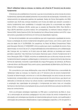 26
Meta 5: alfabetizar todas as crianças, no máximo, até o final do 3º (terceiro) ano do ensino
fundamental.
O fenômeno do analfabetismo funcional, cuja raiz é encontrada nas séries iniciais do ensino
fundamental, expressa dificuldades presentes nos processos de escolarização, mostrando o seu
distanciamento de adequados padrões de qualidade. Dados do Censo Demográfico de 2010
revelaram que 15,2% das crianças brasileiras com 8 anos de idade que estavam cursando o
ensino fundamental eram analfabetas. A situação mais grave foi a encontrada nas regiões
Norte (27,3%) e Nordeste (25,4%), sendo que os estados do Maranhão (34%), Pará (32,2%) e
Piauí (28,7%) detinham os piores índices. Em contrapartida, os melhores índices estavam no
Paraná (4,9%), Santa Catarina (5,1%), Rio Grande do Sul e Minas Gerais (ambos com 6,7%), o que
demonstra a gravidade do fenômeno em termos de disparidades regionais.
Em face de tal realidade e de outros problemas que vêm impactando a qualidade do ensino,
houve a ampliação do ensino fundamental obrigatório para 9 anos, com início a partir dos 6
anos de idade (Lei nº 11.274/2006). Em sequência, no Plano de Metas Compromisso Todos
pela Educação (Decreto nº 6.094/2007), entre as ações que visam à qualidade do ensino, ficou
determinada, no início II do art. 2º, a responsabilidade dos entes federativos com a alfabetização
das “crianças até, no máximo, os 8 (oito) anos de idade, aferindo os resultados por exame
periódico específico”. Nas Diretrizes Curriculares Nacionais para o Ensino Fundamental de 9
Anos (Resolução CNE nº 7/2010), encontra-se estabelecido que os três anos iniciais do ensino
fundamental devem assegurar a alfabetização e o letramento e o desenvolvimento das diversas
formas de expressão, incluindo o aprendizado da Língua Portuguesa, da Literatura, da Música
e demais Artes e da Educação Física, assim como o aprendizado da Matemática, da Ciência, da
História e da Geografia.
Em consonância com essas deliberações, essa meta do PNE determina a necessidade de
“alfabetizar todas as crianças, no máximo, até o 3º (terceiro) ano do ensino fundamental”.
Guiando tal determinação, encontra-se o ciclo de alfabetização nos anos iniciais do ensino
fundamental, compreendido como um tempo sequencial de três anos letivos, que devem ser
dedicados à inserção da criança na cultura escolar, à aprendizagem da leitura e da escrita,
à ampliação das capacidades de produção e compreensão de textos orais em situações
familiares e não familiares e à ampliação do seu universo de referências culturais nas diferentes
áreas do conhecimento.
Entre as principais estratégias registradas no PNE para o cumprimento da Meta 5, situa-
-se a estruturação de processos pedagógicos nos anos iniciais do ensino fundamental, em
articulação com estratégias que deverão ser desenvolvidas pela pré-escola, com qualificação e
valorização dos professores alfabetizadores e apoio pedagógico específico, a fim de garantir a
 