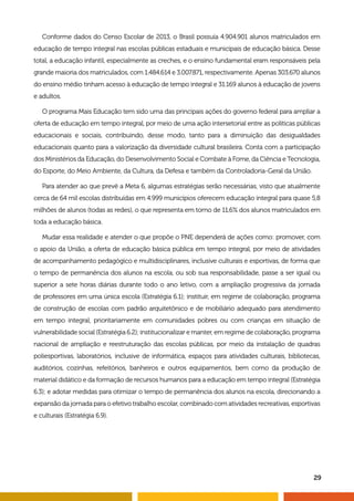 29
Conforme dados do Censo Escolar de 2013, o Brasil possuía 4.904.901 alunos matriculados em
educação de tempo integral nas escolas públicas estaduais e municipais de educação básica. Desse
total, a educação infantil, especialmente as creches, e o ensino fundamental eram responsáveis pela
grande maioria dos matriculados, com 1.484.614 e 3.007.871, respectivamente. Apenas 303.670 alunos
do ensino médio tinham acesso à educação de tempo integral e 31.169 alunos à educação de jovens
e adultos.
O programa Mais Educação tem sido uma das principais ações do governo federal para ampliar a
oferta de educação em tempo integral, por meio de uma ação intersetorial entre as políticas públicas
educacionais e sociais, contribuindo, desse modo, tanto para a diminuição das desigualdades
educacionais quanto para a valorização da diversidade cultural brasileira. Conta com a participação
dos Ministérios da Educação, do Desenvolvimento Social e Combate à Fome, da Ciência e Tecnologia,
do Esporte, do Meio Ambiente, da Cultura, da Defesa e também da Controladoria-Geral da União.
Para atender ao que prevê a Meta 6, algumas estratégias serão necessárias, visto que atualmente
cerca de 64 mil escolas distribuídas em 4.999 municípios oferecem educação integral para quase 5,8
milhões de alunos (todas as redes), o que representa em torno de 11,6% dos alunos matriculados em
toda a educação básica.
Mudar essa realidade e atender o que propõe o PNE dependerá de ações como: promover, com
o apoio da União, a oferta de educação básica pública em tempo integral, por meio de atividades
de acompanhamento pedagógico e multidisciplinares, inclusive culturais e esportivas, de forma que
o tempo de permanência dos alunos na escola, ou sob sua responsabilidade, passe a ser igual ou
superior a sete horas diárias durante todo o ano letivo, com a ampliação progressiva da jornada
de professores em uma única escola (Estratégia 6.1); instituir, em regime de colaboração, programa
de construção de escolas com padrão arquitetônico e de mobiliário adequado para atendimento
em tempo integral, prioritariamente em comunidades pobres ou com crianças em situação de
vulnerabilidade social (Estratégia 6.2); institucionalizar e manter, em regime de colaboração, programa
nacional de ampliação e reestruturação das escolas públicas, por meio da instalação de quadras
poliesportivas, laboratórios, inclusive de informática, espaços para atividades culturais, bibliotecas,
auditórios, cozinhas, refeitórios, banheiros e outros equipamentos, bem como da produção de
material didático e da formação de recursos humanos para a educação em tempo integral (Estratégia
6.3); e adotar medidas para otimizar o tempo de permanência dos alunos na escola, direcionando a
expansão da jornada para o efetivo trabalho escolar, combinado com atividades recreativas, esportivas
e culturais (Estratégia 6.9).
 