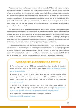 32
Precisamos continuar ampliando progressivamente as médias do IDEB em cada escola, município,
Distrito Federal, estado e União, tendo em vista o alcance das médias projetadas bienalmente para
o País, como resultado da melhoria do fluxo escolar e, sobretudo, da aprendizagem dos estudantes,
em conformidade com os padrões internacionais. Por essa razão, é de grande importância que os
gestores educacionais e os professores busquem monitorar e acompanhar os resultados do IDEB,
procurando implementar ações que incrementem a qualidade da aprendizagem. Cada escola e
cada sistema tem uma realidade que deve ser examinada, tendo em vista a superação articulada de
possíveis fragilidades encontradas.
De modo geral, fomentar a qualidade da educação básica implica enfrentar a desigualdade social
existente no País e assegurar a educação como um dos direitos humanos. Implica também melhor
definição e articulação entre os sistemas de ensino e unidades escolares, processos de organização
e gestão do trabalho escolar, melhoria das condições de trabalho e valorização, formação e
desenvolvimento profissional de todos aqueles que atuam na educação. É fundamental ainda definir e
implementar dinâmicas curriculares que favoreçam aprendizagens significativas.
Com essa meta, espera-se que os entes federativos se articulem, por meio de diferentes estratégias
e mecanismos, no âmbito do regime de colaboração e do sistema nacional de educação, para garantir
o alcance do nível suficiente de aprendizado, em relação aos direitos e objetivos de aprendizagem e
desenvolvimento de estudo a cada ano e período, nas médias nacionais previstas para o IDEB. O PNE
traz 36 estratégias para a consecução dessa meta, o que mostra sua relevância e significado.
PARA SABER MAIS SOBRE A META 7
1. Para compreender melhor o IDEB, suas metas, cálculos, e fazer consultas diversas (por
escola, município, Distrito Federal, estado e Brasil), acesse: http://portal.inep.gov.br/web/
portal-ideb/portal-ideb.
2. O IDEB é um indicador objetivo para a verificação do cumprimento de metas
que integram o Plano de Desenvolvimento da Educação (PDE) e o Plano de
Metas Compromisso Todos pela Educação (Decreto nº 6.094/2007, disponível em
www.planalto.gov.br).
3. Resoluções da Câmara de Educação Básica e do Pleno do Conselho Nacional de
Educação (CNE) sobre educação básica estão disponíveis no endereço: http://portal.mec.
gov.br/index.php?option=com_contentview=articleid=12812Itemid=866.
Mais informações podem ser encontradas no endereço eletrônico:
http://pne.mec.gov.br/programas-metas.
 