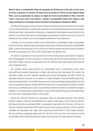 33
Meta 8: elevar a escolaridade média da população de 18 (dezoito) a 29 (vinte e nove) anos,
de modo a alcançar, no mínimo, 12 (doze) anos de estudo no último ano de vigência deste
Plano, para as populações do campo, da região de menor escolaridade no País e dos 25%
(vinte e cinco por cento) mais pobres, e igualar a escolaridade média entre negros e não
negros declarados à Fundação Instituto Brasileiro de Geografia e Estatística (IBGE).
Os diferentes programas, políticas e ações implementados pelo governo federal, em articulação
com os sistemas de ensino, voltados para a garantia e universalização do pleno acesso à educação
escolar para todos, valorizando as diferenças e respeitando necessidades educacionais, têm-se
refletido no aumento das taxas de escolarização da população brasileira acima dos 17 anos. O
esforço tem sido coletivo, com a participação dos diferentes entes federativos.
Contudo, faz-se necessário ampliar mais efetivamente a escolaridade média da população
entre 18 e 29 anos. Segundo dados da Pesquisa Nacional por Amostra de Domicílios (PNAD/IBGE,
2012), o percentual de pessoas com no mínimo 12 anos de estudo entre 18 e 24 anos de idade é
de 29,4% e das pessoas com 25 ou mais anos de idade é de apenas 4,1%.
Em 2012, foi registrado um leve aumento no número médio de anos de estudo em relação a
2011. Na população com 18 ou 19 anos, o número médio de anos de estudo manteve-se em 9,1
entre 2011 e 2012, enquanto na população entre 25 e 29 anos essa média passou de 9,7 para 9,9
anos, respectivamente.
Um grande esforço ainda precisa ser empreendido para o atendimento dessa meta,
particularmente quando observados os dados educacionais das populações do campo nas
diferentes regiões do País. Segundo apurado pelo Censo Demográfico de 2010, 15,65% da
população brasileira encontra-se no campo, e a região Nordeste concentra 26,87% desse total,
seguida da região Norte, com 26,49%. Quanto aos anos de escolaridade da população de 18 a 24
anos, na população urbana a média é de 9,8 anos de estudo, e na população do campo a média é
de 7,7 anos, uma diferença de 2,1 anos. Essa diferença também se evidencia nas diferentes regiões
do Brasil, com destaque para a região Norte, em que a diferença de tempo de escolaridade chega
a 2,4 anos entre a população urbana e a do campo.
Apesar do aumento expressivo da população negra na sociedade brasileira, outro grande
desafio é igualar a média de escolaridade entre negros e não negros. Como mostra o Instituto
de Pesquisa Econômica Aplicada (IPEA), na população negra entre 18 e 24 anos, 1,1% não tem
nenhum nível de escolaridade, 70,7% estão fora da escola e apenas 1,4% tem o ensino superior
completo. Na população não negra, essas taxas são de 0,6%, 64,5% e 4,5%, respectivamente.
No que se refere à população negra entre 25 e 29 anos, 1,5% não conta com nenhum nível de
escolaridade, 84,1% estão fora da escola e apenas 5,7% possuem o ensino superior completo.
 