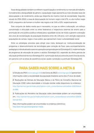 34
Essas desigualdades também se refletem na participação e rendimento no mercado de trabalho.
Considerando a desigualdade de gênero, a população negra apresenta as mais elevadas taxas de
desocupação e de rendimento, ainda que disponha do mesmo nível de escolaridade. Segundo
estudo do IPEA (2012), a taxa de desocupação do homem negro é de 6,7%, e a da mulher negra
12,6%, enquanto a de homem e mulher não negros é de 5,4% e 9,3%, respectivamente.
Esse conjunto de dados revela que é necessário, no que se refere à educação, um esforço
concentrado e articulado entre os entes federativos e respectivos sistemas de ensino para a
promoção de uma política pública voltada para a igualdade social, de modo a garantir a elevação
dos anos de escolarização da população brasileira entre 18 e 29 anos, com atenção especial às
populações do campo, negra e mais pobre, que apresentam maior vulnerabilidade social.
Entre as estratégias previstas para atingir essa meta, destacam-se: institucionalização de
programas e desenvolvimento de tecnologias para correção de fluxo, para acompanhamento
pedagógicoindividualizadoepararecuperaçãoeprogressãoparcial(Estratégia8.1);implementação
de programas de educação de jovens e adultos (Estratégia 8.2); expansão da oferta gratuita de
educação profissional técnica (Estratégia 8.4); e promoção da busca ativa de jovens fora da escola,
em parceria com as áreas de assistência social, saúde e proteção à juventude (Estratégia 8.6).
PARA SABER MAIS SOBRE A META 8
1. Estudos do IPEA (www.ipea.gov.br) e do Censo do IBGE (www.ibge.gov.br) apresentam
informações sobre a escolaridade da população brasileira acima dos 17 anos de idade.
2. Resoluções da Câmara de Educação Básica e do Pleno do Conselho Nacional de
Educação (CNE) sobre diversidade e inclusão escolar estão disponíveis no endereço:
http://portal.mec.gov.br/index.php?option=com_contentview=articleid=12812Item
id=866.
3. Publicações do Ministério da Educação sobre diversidade podem ser encontradas
em: http://portal.mec.gov.br/index.php?option=com_contentview=articleid=13165
Itemid=913.
Mais informações podem ser encontradas no endereço eletrônico:
http://pne.mec.gov.br/programas-metas.
 