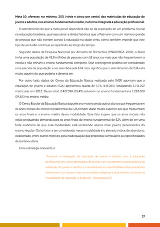 37
Meta 10: oferecer, no mínimo, 25% (vinte e cinco por cento) das matrículas de educação de
jovenseadultos,nosensinosfundamentalemédio,naformaintegradaàeducaçãoprofissional.
O atendimento do que a meta prevê dependerá não só da superação de um problema crucial
na educação brasileira, qual seja sanar a dívida histórica que o País tem com um número grande
de pessoas que não tiveram acesso à educação na idade certa, como também impedir que este
tipo de exclusão continue se repetindo ao longo do tempo.
Segundo dados da Pesquisa Nacional por Amostra de Domicílios (PNAD/IBGE, 2012), o Brasil
tinha uma população de 45,8 milhões de pessoas com 18 anos ou mais que não frequentavam a
escola e não tinham o ensino fundamental completo. Esse contingente poderia ser considerado
uma parcela da população a ser atendida pela EJA. Isso significa que o atendimento de EJA está
muito aquém do que poderia e deveria ser.
Por outro lado, dados do Censo da Educação Básica, realizado pelo INEP, apontam que a
educação de jovens e adultos (EJA) apresentou queda de 3,7% (141.055), totalizando 3.711.207
matrículas em 2013. Desse total, 2.427.598 (65,4%) estavam no ensino fundamental e 1.283.609
(34,6%) no ensino médio.
OCensoEscolardaEducaçãoBásicadaqueleanomostraaindaqueosalunosquefrequentavam
os anos iniciais do ensino fundamental da EJA tinham idade muito superior aos que frequentam
os anos finais e o ensino médio dessa modalidade. Esse fato sugere que os anos iniciais não
estão produzindo demanda para os anos finais do ensino fundamental de EJA, além de ser uma
forte evidência de que essa modalidade está recebendo alunos mais jovens, provenientes do
ensino regular. Outro fator a ser considerado nessa modalidade é o elevado índice de abandono,
ocasionado, entre outros motivos, pela inadequação das propostas curriculares às especificidades
dessa faixa etária.
Uma estratégia relevante é:
“fomentar a integração da educação de jovens e adultos com a educação
profissional, em cursos planejados, de acordo com as características do público da
educação de jovens e adultos e considerando as especificidades das populações
itinerantes e do campo e das comunidades indígenas e quilombolas, inclusive na
modalidade de educação a distância.” (Estratégia 10.3)
 