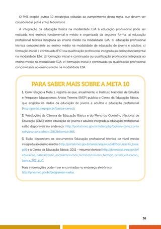 38
O PNE propõe outras 10 estratégias voltadas ao cumprimento dessa meta, que devem ser
consideradas pelos entes federativos.
A integração da educação básica na modalidade EJA à educação profissional pode ser
realizada nos ensinos fundamental e médio e organizada da seguinte forma: a) educação
profissional técnica integrada ao ensino médio na modalidade EJA; b) educação profissional
técnica concomitante ao ensino médio na modalidade de educação de jovens e adultos; c)
formação inicial e continuada (FIC) ou qualificação profissional integrada ao ensino fundamental
na modalidade EJA; d) formação inicial e continuada ou qualificação profissional integrada ao
ensino médio na modalidade EJA; e) formação inicial e continuada ou qualificação profissional
concomitante ao ensino médio na modalidade EJA.
PARA SABER MAIS SOBRE A META 10
1. Com relação à Meta 1, registra-se que, anualmente, o Instituto Nacional de Estudos
e Pesquisas Educacionais Anísio Teixeira (INEP) publica o Censo da Educação Básica,
que engloba os dados da educação de jovens e adultos e educação profissional
(http://portal.inep.gov.br/basica-censo).
2. Resoluções da Câmara de Educação Básica e do Pleno do Conselho Nacional de
Educação (CNE) sobre educação de jovens e adultos integrada à educação profissional
estão disponíveis no endereço: http://portal.mec.gov.br/index.php?option=com_conte
ntview=articleid=12812Itemid=866.
3. Estão disponíveis os documentos Educação profissional técnica de nível médio
integrada ao ensino médio (http://portal.mec.gov.br/setec/arquivos/pdf/documento_base.
pdf) e o Censo da Educação Básica: 2011 – resumo técnico (http://download.inep.gov.br/
educacao_basica/censo_escolar/resumos_tecnicos/resumo_tecnico_censo_educacao_
basica_2011.pdf).
Mais informações podem ser encontradas no endereço eletrônico:
http://pne.mec.gov.br/programas-metas.
 
