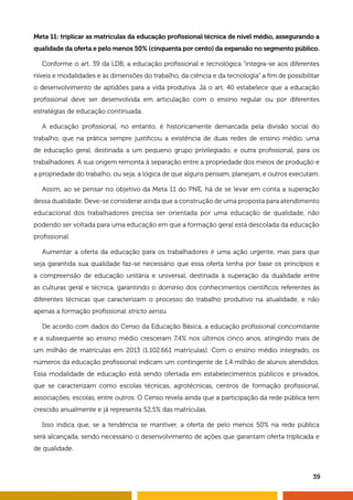 39
Meta 11: triplicar as matrículas da educação profissional técnica de nível médio, assegurando a
qualidade da oferta e pelo menos 50% (cinquenta por cento) da expansão no segmento público.
Conforme o art. 39 da LDB, a educação profissional e tecnológica “integra-se aos diferentes
níveis e modalidades e às dimensões do trabalho, da ciência e da tecnologia” a fim de possibilitar
o desenvolvimento de aptidões para a vida produtiva. Já o art. 40 estabelece que a educação
profissional deve ser desenvolvida em articulação com o ensino regular ou por diferentes
estratégias de educação continuada.
A educação profissional, no entanto, é historicamente demarcada pela divisão social do
trabalho, que na prática sempre justificou a existência de duas redes de ensino médio, uma
de educação geral, destinada a um pequeno grupo privilegiado, e outra profissional, para os
trabalhadores. A sua origem remonta à separação entre a propriedade dos meios de produção e
a propriedade do trabalho, ou seja, a lógica de que alguns pensam, planejam, e outros executam.
Assim, ao se pensar no objetivo da Meta 11 do PNE, há de se levar em conta a superação
dessa dualidade. Deve-se considerar ainda que a construção de uma proposta para atendimento
educacional dos trabalhadores precisa ser orientada por uma educação de qualidade, não
podendo ser voltada para uma educação em que a formação geral está descolada da educação
profissional.
Aumentar a oferta da educação para os trabalhadores é uma ação urgente, mas para que
seja garantida sua qualidade faz-se necessário que essa oferta tenha por base os princípios e
a compreensão de educação unitária e universal, destinada à superação da dualidade entre
as culturas geral e técnica, garantindo o domínio dos conhecimentos científicos referentes às
diferentes técnicas que caracterizam o processo do trabalho produtivo na atualidade, e não
apenas a formação profissional stricto sensu.
De acordo com dados do Censo da Educação Básica, a educação profissional concomitante
e a subsequente ao ensino médio cresceram 7,4% nos últimos cinco anos, atingindo mais de
um milhão de matrículas em 2013 (1.102.661 matrículas). Com o ensino médio integrado, os
números da educação profissional indicam um contingente de 1,4 milhão de alunos atendidos.
Essa modalidade de educação está sendo ofertada em estabelecimentos públicos e privados,
que se caracterizam como escolas técnicas, agrotécnicas, centros de formação profissional,
associações, escolas, entre outros. O Censo revela ainda que a participação da rede pública tem
crescido anualmente e já representa 52,5% das matrículas.
Isso indica que, se a tendência se mantiver, a oferta de pelo menos 50% na rede pública
será alcançada, sendo necessário o desenvolvimento de ações que garantam oferta triplicada e
de qualidade.
 