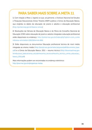 40
PARA SABER MAIS SOBRE A META 11
1. Com relação à Meta 1, registra-se que, anualmente, o Instituto Nacional de Estudos
e Pesquisas Educacionais Anísio Teixeira (INEP) publica o Censo da Educação Básica,
que engloba os dados da educação de jovens e adultos e educação profissional
(http://portal.inep.gov.br/basica-censo).
2. Resoluções da Câmara de Educação Básica e do Pleno do Conselho Nacional de
Educação (CNE) sobre educação de jovens e adultos integrada à educação profissional
estão disponíveis no endereço: http://portal.mec.gov.br/index.php?option=com_conte
ntview=articleid=12812Itemid=866.
3. Estão disponíveis os documentos Educação profissional técnica de nível médio
integrada ao ensino médio (http://portal.mec.gov.br/setec/arquivos/pdf/documento_base.
pdf) e o Censo da Educação Básica: 2011 – resumo técnico (http://download.inep.gov.
br/educacao_basica/censo_escolar/resumos_tecnicos/resumo_tecnico_censo_educacao_
basica_2011.pdf).
Mais informações podem ser encontradas no endereço eletrônico:
http://pne.mec.gov.br/programas-metas.
 