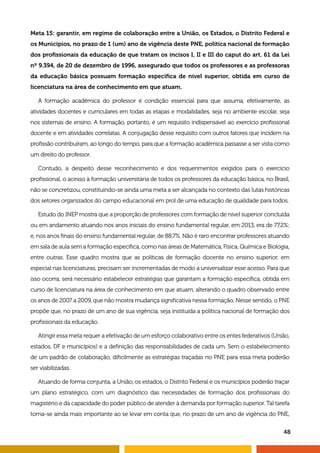 48
Meta 15: garantir, em regime de colaboração entre a União, os Estados, o Distrito Federal e
os Municípios, no prazo de 1 (um) ano de vigência deste PNE, política nacional de formação
dos profissionais da educação de que tratam os incisos I, II e III do caput do art. 61 da Lei
nº 9.394, de 20 de dezembro de 1996, assegurado que todos os professores e as professoras
da educação básica possuam formação específica de nível superior, obtida em curso de
licenciatura na área de conhecimento em que atuam.
A formação acadêmica do professor é condição essencial para que assuma, efetivamente, as
atividades docentes e curriculares em todas as etapas e modalidades, seja no ambiente escolar, seja
nos sistemas de ensino. A formação, portanto, é um requisito indispensável ao exercício profissional
docente e em atividades correlatas. A conjugação desse requisito com outros fatores que incidem na
profissão contribuíram, ao longo do tempo, para que a formação acadêmica passasse a ser vista como
um direito do professor.
Contudo, a despeito desse reconhecimento e dos requerimentos exigidos para o exercício
profissional, o acesso à formação universitária de todos os professores da educação básica, no Brasil,
não se concretizou, constituindo-se ainda uma meta a ser alcançada no contexto das lutas históricas
dos setores organizados do campo educacional em prol de uma educação de qualidade para todos.
Estudo do INEP mostra que a proporção de professores com formação de nível superior concluída
ou em andamento atuando nos anos iniciais do ensino fundamental regular, em 2013, era de 77,2%;
e, nos anos finais do ensino fundamental regular, de 88,7%. Não é raro encontrar professores atuando
em sala de aula sem a formação específica, como nas áreas de Matemática, Física, Química e Biologia,
entre outras. Esse quadro mostra que as políticas de formação docente no ensino superior, em
especial nas licenciaturas, precisam ser incrementadas de modo a universalizar esse acesso. Para que
isso ocorra, será necessário estabelecer estratégias que garantam a formação específica, obtida em
curso de licenciatura na área de conhecimento em que atuam, alterando o quadro observado entre
os anos de 2007 a 2009, que não mostra mudança significativa nessa formação. Nesse sentido, o PNE
propõe que, no prazo de um ano de sua vigência, seja instituída a política nacional de formação dos
profissionais da educação.
Atingir essa meta requer a efetivação de um esforço colaborativo entre os entes federativos (União,
estados, DF e municípios) e a definição das responsabilidades de cada um. Sem o estabelecimento
de um padrão de colaboração, dificilmente as estratégias traçadas no PNE para essa meta poderão
ser viabilizadas.
Atuando de forma conjunta, a União, os estados, o Distrito Federal e os municípios poderão traçar
um plano estratégico, com um diagnóstico das necessidades de formação dos profissionais do
magistério e da capacidade do poder público de atender à demanda por formação superior. Tal tarefa
torna-se ainda mais importante ao se levar em conta que, no prazo de um ano de vigência do PNE,
 