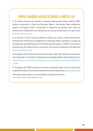 50
PARA SABER MAIS SOBRE A META 15
1. O Instituto Nacional de Estudos e Pesquisas Educacionais Anísio Teixeira (INEP)
publica anualmente o Censo da Educação Básica: informações sobre professores
quanto à formação inicial e continuada, às disciplinas de atuação, bem como ao
percentual de professores com licenciatura na área de conhecimento em que atuam
(http://portal.inep.gov.br).
2. O Decreto nº 6.755, de 29 de janeiro de 2009, que institui a Política Nacional de
Formação de Profissionais do Magistério da Educação Básica, disciplina a atuação da
Coordenação de Aperfeiçoamento de Pessoal de Nível Superior (CAPES) no fomento a
programas de formação inicial e continuada, e dá outras providências, está disponível
em: www.planalto.gov.br.
3. Resoluções do Conselho Nacional de Educação (CNE) sobre Diretrizes Curriculares
Nacionais para a Formação de Professores da Educação Básica estão disponíveis em:
http://portal.mec.gov.br/index.php?option=com_contentview=articleid=12812Item
id=866.
4. Na página da CAPES é possível encontrar orientações sobre como ter acesso aos
programas voltados à formação de professores da educação básica (www.capes.gov.br).
Mais informações podem ser encontradas no endereço eletrônico:
http://pne.mec.gov.br/programas-metas.
 