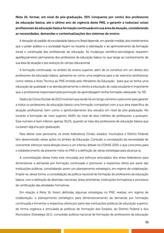 51
Meta 16: formar, em nível de pós-graduação, 50% (cinquenta por cento) dos professores
da educação básica, até o último ano de vigência deste PNE, e garantir a todos(as) os(as)
profissionais da educação básica formação continuada em sua área de atuação, considerando
as necessidades, demandas e contextualizações dos sistemas de ensino.
A elevação do padrão de escolaridade básica no Brasil depende, em grande medida, dos investimentos
que o poder público e a sociedade façam no tocante à valorização e ao aprimoramento da formação
inicial e continuada dos profissionais da educação. As mudanças científico-tecnológicas requerem
aperfeiçoamento permanente dos professores da educação básica no que tange ao conhecimento de
sua área de atuação e aos avanços do campo educacional.
A formação continuada, no âmbito do ensino superior, além de se constituir em um direito dos
professores da educação básica, apresenta-se como uma exigência para e do exercício profissional,
como reitera a Nota Técnica ao PNE emitida pelo Ministério da Educação: “para que se tenha uma
educação de qualidade e se atenda plenamente o direito à educação de cada estudante é importante
que o profissional responsável pela promoção da aprendizagem tenha formação adequada” (p. 93).
DadosdoCensoEscolarde2013mostramqueaindaháumlongocaminhoapercorrerparagarantir
a todos os professores da educação básica uma formação compatível com a sua área específica de
atuação profissional, bem como o aprofundamento dos estudos em nível de pós-graduação. No
tocante à formação de nível superior, 69,8% do total de dois milhões de professores a possuem.
Esse número é bem inferior, apenas 30,2%, quando se trata dos professores de educação básica que
cursaram alguma pós-graduação.
Para alterar esse panorama, os entes federativos (União, estados, municípios e Distrito Federal)
têm desenvolvido várias ações no âmbito da Educação. Contudo, a constatação da necessidade de
concentrar esforços nessa direção levou a um intenso debate na CONAE 2010, o que concorreu para
o estabelecimento da presente meta no PNE e a definição de várias estratégias para alcançá-la.
A concretização dessa meta está vinculada aos esforços articulados dos entes federativos para
dimensionar a demanda por formação continuada e promover a respectiva oferta por parte das
instituições públicas, consolidando assim um planejamento estratégico, em regime de colaboração.
Impõe-se, dessa forma, a consolidação da política nacional de formação de professores da educação
básica, com a definição de diretrizes nacionais, áreas prioritárias, instituições formadoras e processos
de certificação das atividades formativas.
Em relação à Meta 16, foram definidas algumas estratégias no PNE: realizar, em regime de
colaboração, o planejamento estratégico para dimensionamento da demanda por formação
continuada e fomentar a respectiva oferta por parte das instituições públicas de educação superior,
de forma orgânica e articulada às políticas de formação dos Estados, do Distrito Federal e dos
Municípios (Estratégia 16.1); consolidar política nacional de formação de professores da educação
 