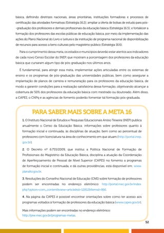 52
básica, definindo diretrizes nacionais, áreas prioritárias, instituições formadoras e processos de
certificação das atividades formativas (Estratégia 16.2); ampliar a oferta de bolsas de estudo para pós-
-graduação dos professores e demais profissionais da educação básica (Estratégia 16.5); e fortalecer a
formação dos professores das escolas públicas de educação básica, por meio da implementação das
ações do Plano Nacional do Livro e Leitura e da instituição de programa nacional de disponibilização
de recursos para acesso a bens culturais pelo magistério público (Estratégia 16.6).
Para o cumprimento dessa meta, os estados e municípios deverão estar atentos aos indicadores
de cada novo Censo Escolar do INEP, que mostram a porcentagem dos professores da educação
básica que cursaram algum tipo de pós-graduação nos últimos anos.
É fundamental, para atingir essa meta, implementar ações articuladas entre os sistemas de
ensino e os programas de pós-graduação das universidades públicas, bem como assegurar a
implantação de planos de carreira e remuneração para os professores da educação básica, de
modo a garantir condições para a realização satisfatória dessa formação, objetivando alcançar a
cobertura de 50% dos professores da educação básica com mestrado ou doutorado. Além disso,
a CAPES, o CNPq e as agências de fomento poderão fomentar tal formação pós-graduada.
PARA SABER MAIS SOBRE A META 16
1. O Instituto Nacional de Estudos e Pesquisas Educacionais Anísio Teixeira (INEP) publica
anualmente o Censo da Educação Básica: informações sobre professores quanto à
formação inicial e continuada, às disciplinas de atuação, bem como ao percentual de
professores com licenciatura na área de conhecimento em que atuam (http://portal.inep.
gov.br).
2. O Decreto nº 6.755/2009, que institui a Política Nacional de Formação de
Profissionais do Magistério da Educação Básica, disciplina a atuação da Coordenação
de Aperfeiçoamento de Pessoal de Nível Superior (CAPES) no fomento a programas
de formação inicial e continuada, e dá outras providências, está disponível em: www.
planalto.gov.br.
3. Resoluções do Conselho Nacional de Educação (CNE) sobre formação de professores
podem ser encontradas no endereço eletrônico: http://portal.mec.gov.br/index.
php?option=com_contentview=articleid=12812Itemid=866.
4. Na página da CAPES é possível encontrar orientações sobre como ter acesso aos
programas voltados à formação de professores da educação básica (www.capes.gov.br).
Mais informações podem ser encontradas no endereço eletrônico:
http://pne.mec.gov.br/programas-metas.
 