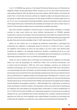 54
A Lei nº 11.738/2008, que aprovou o Piso Salarial Profissional Nacional para os Profissionais do
Magistério Público da Educação Básica (PSPN), constituiu-se em um dos maiores avanços para a
valorização profissional. Além de determinar que União, estados, Distrito Federal e municípios não
podem fixar o vencimento inicial das carreiras do magistério público da educação básica para a
jornada de no máximo 40 horas semanais com valor abaixo do PSPN, a lei também determinou, no
art. 2º, § 4º, que, na composição da jornada de trabalho, deverá ser observado o limite máximo de
2/3 da carga horária para o desempenho das atividades de interação com alunos. Desse modo, no
mínimo 1/3 da jornada de trabalho deve ser destinado às atividades extraclasse.
Essa norma também estabeleceu mecanismo para a correção salarial, atrelando-a à variação
ocorrida no valor anual mínimo por aluno definido nacionalmente no FUNDEB, elevando
anualmente o valor da remuneração mínima do professor de nível médio em jornada de 40 horas
semanais. Cabe lembrar que os questionamentos sobre o PSPN estão pacificados após julgamento
da Ação Direta de Inconstitucionalidade (Adin nº 4.167), pelo Supremo Tribunal Federal (STF).
Apesar de não resolver por si as décadas de problemas relacionados à valorização dos
profissionais do magistério, a implantação dessa lei concorre no sentido de tornar a carreira
do magistério mais atraente do ponto de vista salarial e, de certo modo, mais atraente pelas
condições de trabalho e de realização profissional. Também o estabelecimento de um piso
salarial passou a estabelecer um mínimo a ser implantado pelos entes federativos no sentido da
valorização profissional, bem como na melhoria da qualidade de educação.
Tendo em vista os desafios para a valorização dos profissionais do magistério da educação
básica, por meio da equiparação do rendimento médio com os demais profissionais com
o mesmo nível de formação, o PNE traz, entre suas estratégias: constituir, por iniciativa do
Ministério da Educação, até o fim do primeiro ano de vigência deste PNE, fórum permanente,
com representação da União, dos Estados, do Distrito Federal, dos Municípios e dos trabalhadores
da educação, para acompanhamento da atualização progressiva do valor do piso salarial nacional
para os profissionais do magistério público da educação básica (Estratégia 17.1); constituir, como
tarefa do fórum permanente, o acompanhamento da evolução salarial, por meio de indicadores da
Pesquisa Nacional por Amostra de Domicílios (PNAD), periodicamente divulgados pela Fundação
Instituto Brasileiro de Geografia e Estatística – IBGE (Estratégia 17.2); implementar, no âmbito da
União, dos Estados, do Distrito Federal e dos Municípios, planos de carreira para os profissionais
do magistério das redes públicas de educação básica, observados os critérios estabelecidos na
Lei nº 11.738, de 16 de julho de 2008, com implantação gradual do cumprimento da jornada de
trabalho em um único estabelecimento escolar (Estratégia 17.3); e ampliar a assistência financeira
específica da União aos entes federados, para implementação de políticas de valorização dos
profissionais do magistério, em particular o piso salarial nacional profissional (Estratégia 17.4).
 