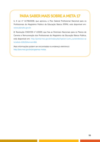 55
PARA SABER MAIS SOBRE A META 17
1. A Lei nº 11.738/2008, que aprovou o Piso Salarial Profissional Nacional para os
Profissionais do Magistério Público da Educação Básica (PSPN), está disponível em:
www.planalto.gov.br.
2. Resolução CNE/CEB nº 2/2009, que fixa as Diretrizes Nacionais para os Planos de
Carreira e Remuneração dos Profissionais do Magistério da Educação Básica Pública,
está disponível em: http://portal.mec.gov.br/index.php?option=com_contentview=ar
ticleid=12812Itemid=866.
Mais informações podem ser encontradas no endereço eletrônico:
http://pne.mec.gov.br/programas-metas.
 