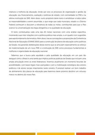 relativos à melhoria da educação, tendo por eixo os processos de organização e gestão da
educação, seu financiamento, avaliação e políticas de estado, com centralidade no PNE e na
efetiva instituição do SNE. Além disso, outro propósito deste texto é sensibilizar a todos sobre
as responsabilidades a serem assumidas, o que exige que cada município, estado e o Distrito
Federal conheçam e discutam a relevância de todas as metas, contribuindo para que o País
avance na universalização da etapa obrigatória e na qualidade da educação.
O texto contextualiza cada uma das 20 metas nacionais com uma análise específica,
mostrando suas inter-relações com a política pública mais ampla, e um quadro com sugestões
para aprofundamento da temática. Além disso, traz as concepções e proposições da Conferência
Nacional de Educação (CONAE 2010) para a construção de planos de educação como políticas
de Estado, recuperando deliberações desse evento que se articulam especialmente ao esforço
de implementação de um novo PNE e à instituição do SNE como processos fundamentais à
melhoria e organicidade da educação nacional.
Sabemos que a busca pela equidade e pela qualidade da educação em um país tão
desigual como o Brasil é uma tarefa que implica políticas públicas de Estado que incluam uma
ampla articulação entre os entes federativos. Vivemos atualmente um momento fecundo de
possibilidades, com bases legais mais avançadas e com a mobilização estratégica dos setores
públicos e de atores sociais importantes neste cenário. É possível realizar um bom trabalho
de alinhamento dos planos de educação para fazermos deste próximo decênio um virtuoso
marco no destino do nosso País.
 