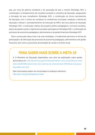 pais, por meio de grêmios estudantis e de associação de pais e mestres (Estratégia 19.4); a
constituição e o fortalecimento de conselhos escolares e conselhos de educação, assegurando
a formação de seus conselheiros (Estratégia 19.5); a constituição de fóruns permanentes
de educação, com o intuito de coordenar as conferências municipais, estaduais e distrital de
educação e efetuar o acompanhamento da execução do PNE e dos seus planos de educação
(Estratégia 19.3); a construção coletiva dos projetos político-pedagógicos, currículos escolares,
planos de gestão escolar e regimentos escolares participativos (Estratégia 19.6); e a efetivação de
processos de autonomia pedagógica, administrativa e de gestão financeira (Estratégia 19.7).
Para a consecução dessa meta e de suas estratégias, é fundamental aprimorar as formas de
participação e de efetivação dos processos de autonomia pedagógica, administrativa e de gestão
financeira, bem como os processos de prestação de contas e controle social.
PARA SABER MAIS SOBRE A META 19
1. O Ministério da Educação disponibiliza uma série de publicações sobre gestão
democrática em: http://portal.mec.gov.br/index.php?option=com_contentview=articl
eid=12618%3Afortalecimento-dos-sistemas-de-ensinocatid=195%3Aseb-educacao-
basicaItemid=1152.
Mais informações podem ser encontradas no endereço eletrônico:
http://pne.mec.gov.br/programas-metas.
60
 