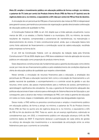 Meta 20: ampliar o investimento público em educação pública de forma a atingir, no mínimo,
o patamar de 7% (sete por cento) do Produto Interno Bruto (PIB) do País no 5º (quinto) ano de
vigência desta Lei e, no mínimo, o equivalente a 10% (dez por cento) do PIB ao final do decênio.
A vinculação de um percentual do PIB para o financiamento das metas do PNE é indispensável
para garantir acesso, permanência e processos de organização e gestão direcionados à efetivação
de educação pública de qualidade no País.
A Constituição Federal de 1988, no art. 212, dispõe que a União aplicará, anualmente, nunca
menos de 18%; e os estados, o Distrito Federal e os municípios, 25%, no mínimo, da receita
resultante de impostos, compreendida a proveniente de transferências, na manutenção e
desenvolvimento do ensino. O texto constitucional prevê, ainda, que a educação básica terá
como fonte adicional de financiamento a contribuição social do salário-educação, recolhida
pelas empresas na forma da lei.
O art. 214 da Constituição Federal, com as alterações da redação dada pela Emenda
Constitucional nº 59, de 2009, dispõe que o PNE deve estabelecer meta de aplicação de recursos
públicos em educação como proporção do produto interno bruto.
Esses dispositivos constitucionais são fundamentais para a garantia da educação como direito
social, por meio de seu financiamento público e pelo estabelecimento de condições objetivas de
oferta de educação pública de qualidade que respeite a diversidade.
Nesse sentido, a vinculação de recursos financeiros para a educação, a ampliação dos
percentuais do PIB para a educação nacional, bem como a vinculação do financiamento a um
padrão nacional de qualidade, o acompanhamento e o controle social da gestão e uso dos
recursos, entre outros, são passos imprescindíveis para a melhoria do acesso, permanência e
aprendizagem significativa dos estudantes. Ou seja, a garantia de financiamento adequado das
políticas educacionais é base e alicerce para a efetivação do Sistema Nacional de Educação e, por
conseguinte, para o alcance das metas e estratégias do PNE, com vistas à garantia de educação
em todos os níveis, etapas e modalidades, além da superação das desigualdades regionais.
Desse modo, o PNE ratifica os preceitos constitucionais e amplia o investimento público
em educação pública, de forma a atingir, no mínimo, o patamar de 7% do Produto Interno
Bruto (PIB) do País no quinto ano de vigência dessa lei e, no mínimo, o equivalente a 10%
do PIB no fim do decênio do PNE. Trata-se, assim, de um avanço significativo, sobretudo se
considerarmos que, em 2012, o investimento público em educação alcançou 6,4% do PIB,
conforme dados do INEP. É importante destacar a participação de cada esfera de gestão
no esforço de elevação dos investimentos e a necessidade da articulação entre os entes
federativos para que o aumento se consolide.
61
 