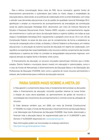 PARA SABER MAIS SOBRE A META 20
1. Para garantir o cumprimento dessa meta, é fundamental democratizar as discussões
sobre o financiamento da educação, incluindo questões relativas às novas fontes,
à relação de custo aluno-qualidade, ao aprimoramento da gestão de recursos e
consolidação dos mecanismos de acompanhamento e controle social da utilização de
recursos.
2. Cabe destacar também que, em 2006, por meio da Emenda Constitucional
nº 53/2006, foi criado o Fundo de Manutenção e Desenvolvimento da Educação Básica
e de Valorização dos Profissionais da Educação (FUNDEB). Esse fundo, direcionado a
financiar toda a educação básica, foi regulamentado pela Lei nº 11.494/2007 e pelo
Decreto nº 6.253/2007, disponíveis em: www.planalto.gov.br.
Mais informações podem ser encontradas no endereço eletrônico:
http://pne.mec.gov.br/programas-metas.
Para a efetiva concretização dessa meta do PNE, faz-se necessário: garantir fontes de
financiamento permanentes e sustentáveis para todos os níveis, etapas e modalidades da
educação básica, observando-se as políticas de colaboração entre os entes federados, com vistas
a atender suas demandas educacionais à luz do padrão de qualidade nacional (Estratégia 20.1);
aperfeiçoar e ampliar os mecanismos de acompanhamento da arrecadação da contribuição
social do salário-educação (Estratégia 20.2); desenvolver, por meio do Instituto Nacional de
Estudos e Pesquisas Educacionais Anísio Teixeira (INEP), estudos e acompanhamento regular
dos investimentos e custos por aluno da educação básica e superior pública, em todas as suas
etapas e modalidades (Estratégia 20.5); regulamentar o parágrafo único do art. 23 e o art. 211 da
Constituição Federal, no prazo de dois anos, por lei complementar, de forma a estabelecer as
normas de cooperação entre a União, os Estados, o Distrito Federal e os Municípios, em matéria
educacional, e a articulação do sistema nacional de educação em regime de colaboração, com
equilíbrio na repartição das responsabilidades e dos recursos e efetivo cumprimento das funções
redistributiva e supletiva da União no combate às desigualdades educacionais regionais, com
especial atenção às regiões Norte e Nordeste; entre outros.
O financiamento da educação, os recursos vinculados (percentuais mínimos que a União,
estados, Distrito Federal e municípios devem investir em educação) e subvinculados, como é
o caso do Fundo de Manutenção e Desenvolvimento da Educação Básica e de Valorização dos
Profissionais da Educação (FUNDEB), bem como a garantia de novos recursos permanentes e
estáveis, são fundamentais para a melhoria da educação nacional.
62
 