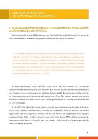 8
I. RESPONSABILIDADES DEFINIDAS E NECESSIDADES DE ARTICULAÇÃO:
A OPORTUNIDADE DO NOVO PNE
A Constituição Federal de 1988 define, em seu Capítulo III (Seção I, Da Educação), os papéis de
cada ente federativo no cenário da garantia do direito à educação. Em resumo:
Conhecendo as 20 Metas
do Plano Nacional de Educação
À União cabe organizar o sistema federal de ensino, financiar as instituições de ensino
federais e exercer, em matéria educacional, função redistributiva e supletiva, para
garantir equalização de oportunidades educacionais e padrão mínimo de qualidade
do ensino mediante assistência técnica e financeira aos estados, ao Distrito Federal e
aos municípios. Os municípios devem atuar prioritariamente no ensino fundamental
e na educação infantil; os estados e o Distrito Federal, prioritariamente nos ensinos
fundamental e médio (art. 211, §§ 1º, 2º e 3º).
As responsabilidades estão definidas, mas ainda não há normas de cooperação
suficientemente regulamentadas. Isso faz com que existam lacunas de articulação federativa
que resultam em descontinuidade de políticas, desarticulação de programas, insuficiência de
recursos, entre outros problemas que são históricos no Brasil. Tais lacunas são bastante visíveis
no campo da educação básica em função da obrigatoriedade e da consequente necessidade
de universalização.
O Ministério da Educação exerce, nesse contexto, sua função de coordenação federativa,
tendo como desafio estimular que as formas de colaboração entre os sistemas de ensino
sejam cada vez mais orgânicas, mesmo sem que as normas de cooperação ainda estejam
regulamentadas. Cabe ressaltar, inclusive, que o art. 13 da Lei do PNE estipula um prazo de
dois anos a partir da sua publicação para que o poder público institua o Sistema Nacional de
Educação em lei específica.
 