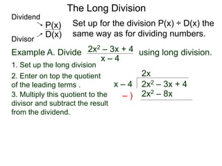 The Long Division
Example A. Divide using long division.
Set up for the division P(x) ÷ D(x) the
same way as for dividing numbers.
x – 4
2x2 – 3x + 4
1. Set up the long division
2x2 – 3x + 4
x – 4
2x
2x2 – 8x
3. Multiply this quotient to the
divisor and subtract the result
from the dividend.
– )
D(x)
P(x)
Dividend
Divisor
2. Enter on top the quotient
of the leading terms .
 